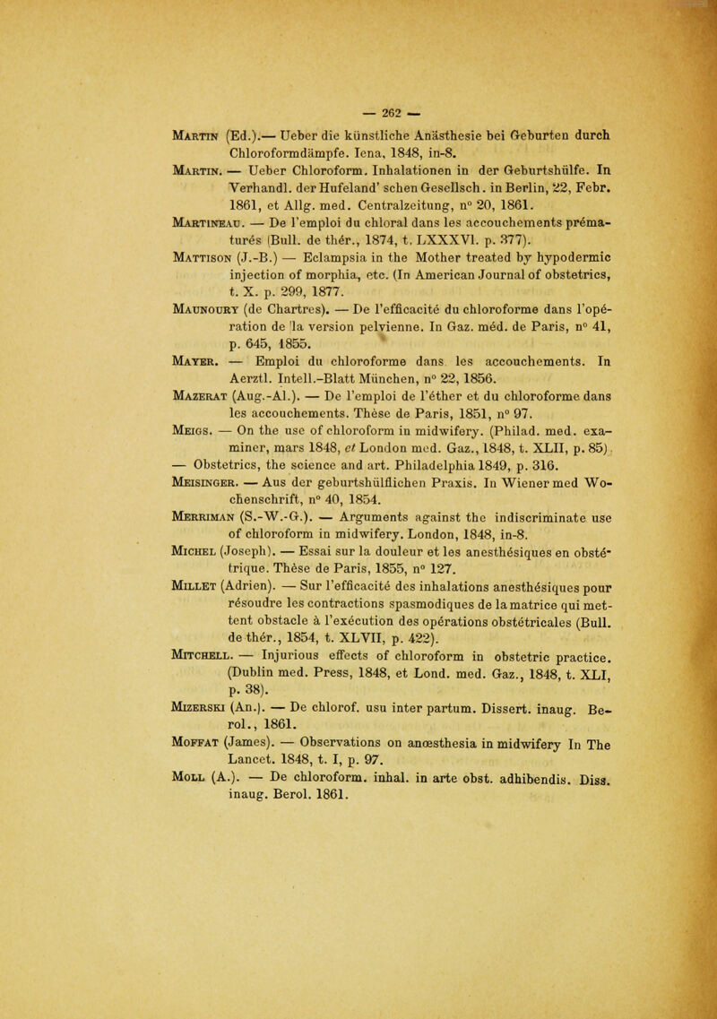 Martin (Ed.).— Ueber die kiinstliche Anâsthesie bei Geburten durch Chloroformdàmpfe. Iena, 1848, in-8. Martin. — Ueber Chloroform. Inhalationen in der Geburtshûlfe. In Verhandl. derHufeland' schenGesellsch. in Berlin, 22, Febr. 1861, et Allg. med. Centralzeitung, n° 20, 1861. Martineau. — De l'emploi du chloral dans les accouchements préma- turés (Bull, de thér., 1874, t, LXXXV1. p. 377). Mattison (J.-B.) — Eclampsia in the Mother treated by hypodermic injection of morphia, etc. (In American Journal of obstetrics, t. X. p. 299, 1877. Madnoury (de Chartres). — De l'efficacité du chloroforme dans l'opé- ration de 'la version pelvienne. In Gaz. méd. de Paris, n° 41, p. 645, 1855. Mater. — Emploi du chloroforme dans les accouchements. In Aerztl. Intell.-Blatt Munchen, n° 22,1856. Mazerat (Aug.-Al.). — De l'emploi de l'éther et du chloroforme dans les accouchements. Thèse de Paris, 1851, n° 97. Meigs. — On the use of chloroform in midwifery. (Philad. med. exa- miner, mars 1848, et London med. Gaz., 1848, t. XLII, p. 85). — Obstetrics, the science and art. Philadelphia 1849, p. 316. Meisinger. — Aus der geburtshiilflichen Praxis. In Wiener med Wo- chenschrift, n° 40, 1854. Merriman (S.-W.-G.). — Arguments against the indiscriminate use of chloroform in midwifery. London, 1848, in-8. Michel (Joseph). — Essai sur la douleur et les anesthésiques en obsté- trique. Thèse de Paris, 1855, n° 127. Millet (Adrien). — Sur l'efficacité des inhalations anesthésiques pour résoudre les contractions spasmodiques de la matrice qui met- tent obstacle à l'exécution des opérations obstétricales (Bull, de thér., 1854, t. XLVII, p. 422). Mitchell. — Injurious effects of chloroform in obstetric practice. (Dublin med. Press, 1848, et Lond. med. Gaz., 1848, t. XLI, p. 38). Mizerski (An.). — De chlorof. usu inter partum. Dissert, inaug. Be- rol., 1861. Moffat (James). — Observations on anœsthesia in midwifery In The Lancet. 1848, t. I, p. 97. Moll (A.). — De chloroform. inhal. in arte obst. adhibendis. Diss. inaug. Berol. 1861.