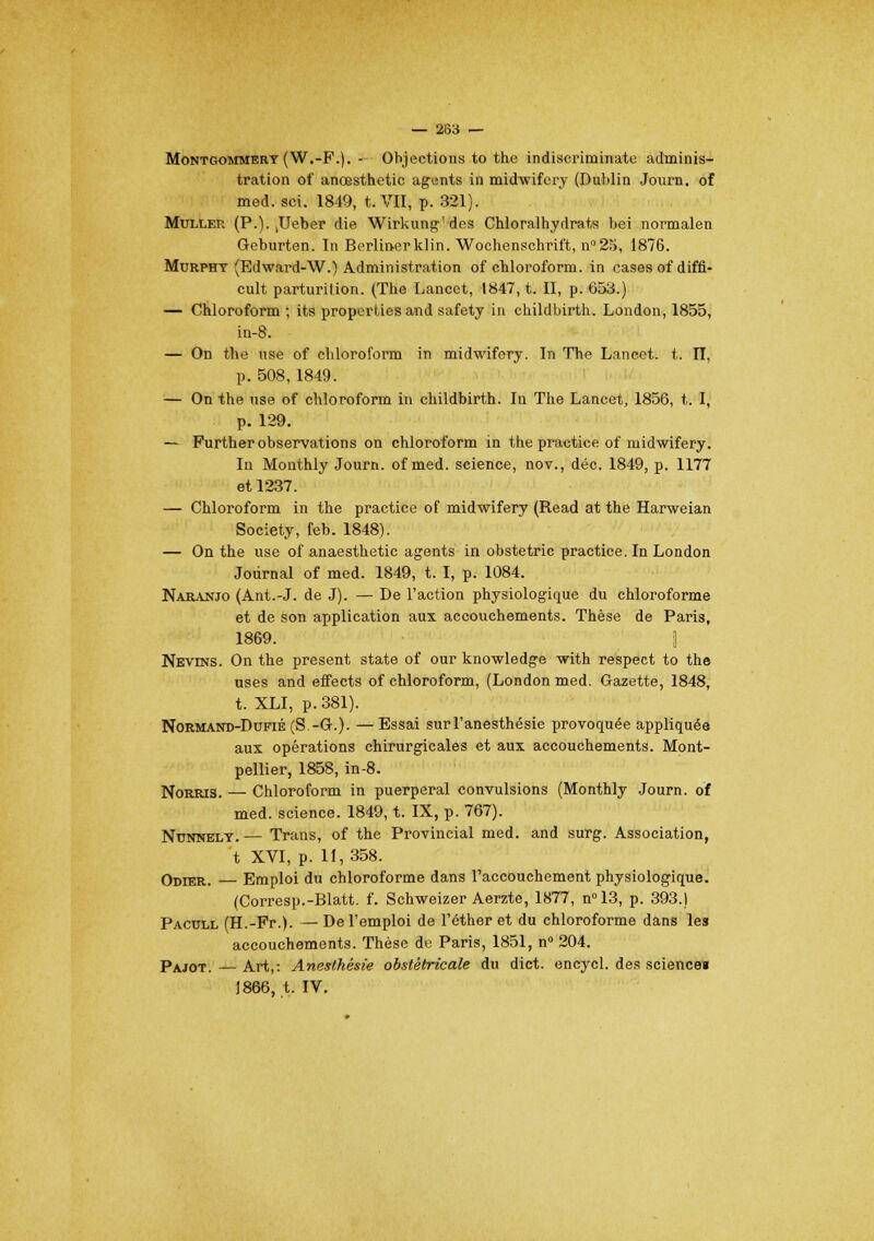 Montgommery(W.-P.). - Objections to the indiscriminate adminis- tration of anœsthetic agents in midwifery (Dublin Journ. of med. sci. 1849, t. VII, p. 321). Muller (P.). ,Ueber die Wirkung'des Chloralhydrats bei normalen Geburten. In Berlinerklin. Wochenschrift, n°25, 1876. Murpht (Edward-W.) Administration of chloroform. in cases of diffl- cult parturition. (The Lancet, 1847, t. II, p. 653.) — Chloroform ; its properties and safety in childbirth. London, 1855, in-8. — On the nse of chloroform in midwifery. In The Lancet. t. II, p. 508,1849. — On the nse of chloroform in childbirth. In The Lancet, 1856, t. I, p. 129. — Further observations on chloroform in the practice of midwifery. In Monthly Journ. of med. science, nov., déc. 1849, p. 1177 et 1237. — Chloroform in the practice of midwifery (Read at the Harweian Society, feb. 1848). — On the use of anaesthetic agents in obstetric practice. In London Journal of med. 1849, t. I, p. 1084. Naranjo (Ant.-J. de J). — De l'action physiologique du chloroforme et de son application aux accouchements. Thèse de Paris, 1869. \ Nevins. On the présent state of our knowledge with respect to the uses and effects of chloroform, (London med. Gazette, 1848, t. XLI, p. 381). Normand-Dufié (S -G.). —Essai surl'anesthésie provoquée appliquée aux opérations chirurgicales et aux accouchements. Mont- pellier, 1858, in-8. Norris. — Chloroform in puerpéral convulsions (Monthly Journ. of med. science. 1849, t. IX, p. 767). Nunnelt. — Trans, of the Provincial med. and surg. Association, t XVI, p. 11,358. Odier. — Emploi du chloroforme dans l'accouchement physiologique. (Corresp.-Blatt. f. Schweizer Aerzte, 1877, n°13, p. 393.) Pacull (H.-Fr.). — De l'emploi de l'éther et du chloroforme dans les accouchements. Thèse de Paris, 1851, n° 204. Pajot. — Art,: Anesthésie obstétricale du dict. encycl. des science» 1866, t. IV.