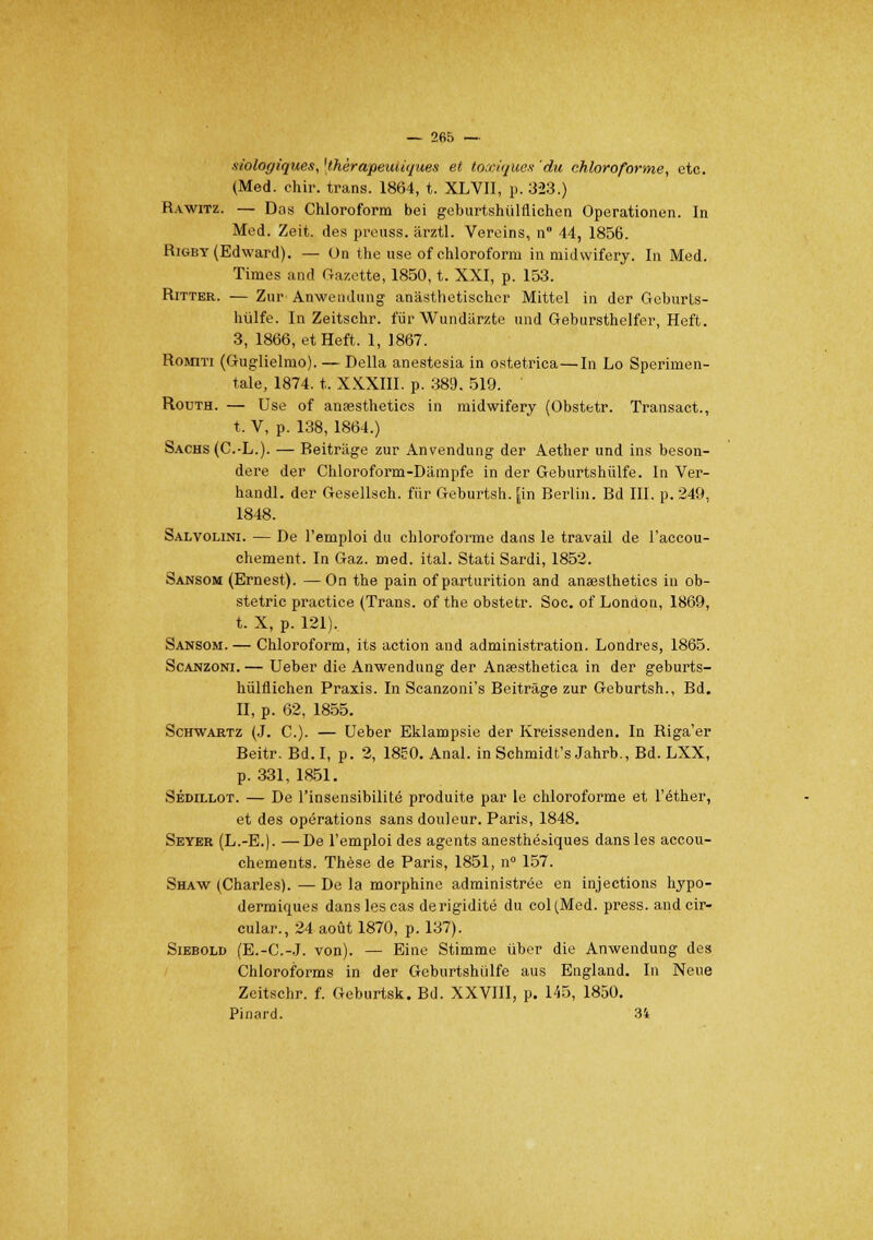 biologiques, 'thérapeutiques et toxiques du chloroforme, etc. (Med. chir. trans. 1864, t. XLVII, p. 323.) Rawitz. — Das Chloroform bei geburtshiilflichen Operationen. In Med. Zeit. des preuss. ârztl. Vereins, n° 44, 1856. Rigby (Edward). — Un the use of chloroform in midwifery. In Med. Times and Gazette, 1850, t. XXI, p. 153. Ritter. — Zur Anwendung anâsthetischcr Mittel in der Geburts- hiilfe. In Zeitschr. fur Wundar/.te und Gebursthelfer, Heft. 3, 1866, et Heft. 1, 1867. Romiti (Guglielmo). — Délia anestesia in ostetrica—In Lo Sperimen- talè, 1874. t. XXXIII. p. 389. 519. ' Routh. — Use of anassthetics in midwifery (Obstetr. Transact., t. V, p. 138, 1864.) Sachs (C.-L.). — Beitràge zur Anvendung der Aether und ins beson- dere der Chloroform-Dâmpfe in der Geburtshùlfe. In Ver- handl. der Gesellsch. fiir Geburtsh. [in Berlin. Bd III. p. 249, 1848. Salvolini. — De l'emploi du chloroforme dans le travail de l'accou- chement. In Gaz. med. ital. Stati Sardi, 1852. Sansom (Ernest). — On the pain of parturition and anaeslhetics in ob- stetric practice (Trans. of the obstetr. Soc. of London, 1869, t. X, p. 121). Sansom.— Chloroform, its action and administration. Londres, 1865. Scanzoni. — Ueber die Anwendung der Anœsthetica in der geburts- hulflichen Praxis. In Scanzoni's Beitrâge zur Geburtsh., Bd. II, p. 62, 1855. Schwartz (J. C). — Ueber Eklampsie der Kreissenden. In Riga'er Beitr. Bd. I, p. 2, 1850. Anal, in Schmidt's Jahrb., Bd. LXX, p. 331, 1851. Sédillot. — De l'insensibilité produite par le chloroforme et l'éther, et des opérations sans douleur. Paris, 1848. Seyer (L.-E.). —De l'emploi des agents anesthéoiques dans les accou- chements. Thèse de Paris, 1851, n° 157. Shaw (Charles). — De la morphine administrée en injections hypo- dermiques dans les cas derigidité du col(Med. press. and cir- cular., 24 août 1870, p. 137). Siebold (E.-C.-J. von). — Eine Stimme ùber die Anwendung des Chloroforms in der Geburtshiilfe aus England. In Neue Zeitschr. f. Geburtsk. Bd. XXVIII, p. 145, 1850. Pinard. 34