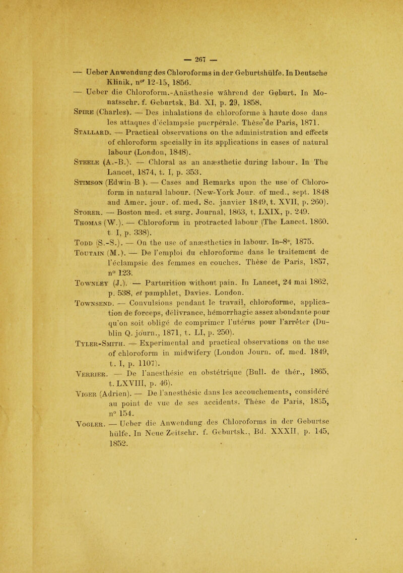 — Ueber Anwendung des Chloroforma in der Geburtshûlfe. In Deutsche Klinik, n°r 12-15, 1856. — Ueber die Chloroform.-Anâsthesie wàhrend der Geburt. In Mo- natsschr. f. Geburtsk, Bd. XI, p. 29, 1858. Spire (Charles). — Des inhalations de chloroforme à haute dose dans les attaques d'éclampsie puerpérale. Thèse'de Paris, 1871. Stallard. — Practical observations on the administration and effects of chloroform specially in its applications in cases of natural labour (London, 1848). Steele (A.-B.). — Chloral as an ansesthetic during- labour. In The Lancet, 1874, t. I, p. 353. Stimson (Edwin-B ). — Cases and Bemarks upon the use of Chloro- form in natural labour. (New-York Jour, of med., sept. 1848 and Amer. jour. of. med. Se. janvier 1849, t. XVII, p. 260). Storer. — Boston med. et surg. Journal, 1863, t, LXIX, p. 249. Thomas (W.). — Chloroform in protracted labour (The Lancet. 1860. t. I, p. 338). Todd (S.-S.). — On the use of ansesthetics in labour. In-8°, 1875. Toutain (M.). — De l'emploi du chloroforme dans le traitement de l'éclampsie des femmes en couches. Thèse de Paris, 18S7, n° 123. Townlet (J.). — Parturition without pain. In Lancet, 24 mai 1862, p. 538, et pamphlet, Davies. London. Townsend. — Convulsions pendant le travail, chloroforme, applica- tion de forceps, délivrance, hémorrhagie assez abondante pour qu'on soit obligé de comprimer l'utérus pour l'arrêter (Du- blin Q. journ., 1871, t. LI, p. 250). Tyler-Smith. — Expérimental and practical observations on the use of chloroform in midwifery (London Journ. of. med. 1849, t.I, p. 1107). Verrier. — De l'anesthésie en obstétrique (Bull, de thér., 1865, t.LXVIII, p. 46). Viger (Adrien). — De l'anesthésie dans les accouchements, considéré au point de vue de ses accidents. Thèse de Paris, 1855, n° 154. Vogler. — Ueber die Anwendung des Chloroforms in der Geburtse hiilfe. In Neue Zeitschr. f. Geburtsk., Bd. XXXII, p. 145, 1852.