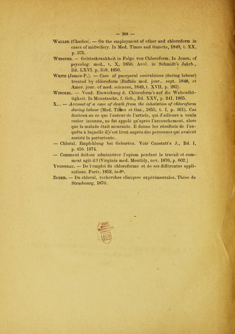 Waller (Charles). — On the employaient of ether and chloroform in cases of midwifery. In Med. Times and Gazette, 1849, t. XX, p. 375. Webster. — Geisteskrankheit in Folge von Chloroform. In Journ. of psycolog. med., t. X, 1850. Annl. in Sehmidt's Jahrb., Bd. LXVI. p. 3ù9, 1850. White (James-P.). — Case of puerpéral eouvulsions (during labour) treated by chloroform (Buffalo med. jour., sept. 1848, et Amer. jour, of med. sciences, 1849, t. XVII, p. 262). Winckel. — Vond. Einwirkung d. Chloroform's auf die Wehenthâ- tigkeit. In Monatsschr. f. Geb., Bd. XXV, p. 241, 1865. X... — Account of a case of death from the inhalation of chloroform during labour (Med. Tiâes et Gaz., 1855, t. I, p. 361). Cas douteux en ce que l'auteur de l'article, qui d'ailleurs a voulu rester inconnu, ne fut appelé qu'après l'accouchement, alors que la malade était mourante. Il donne les résultats de l'en- quête à laquelle il's'est livré auprès des personnes qui avaient assisté la parturiente. — Chloral. Empfehlung bei Geburten. Voir Canstatt's J., Bd. I, p. 416. 1874. — Comment doit-on administrer l'opium pendant le travail et com- ment agit-il? (Virginia med. Monthly, nov. 1876, p. 602.) Yvonneau. — De l'emploi du chloroforme et de ses différentes appli- cations. Paris, 1853, in-8°. Zuber. — Du chloral, recherches cliniques expérimentales. Thèse de Strasbourg, 1870.