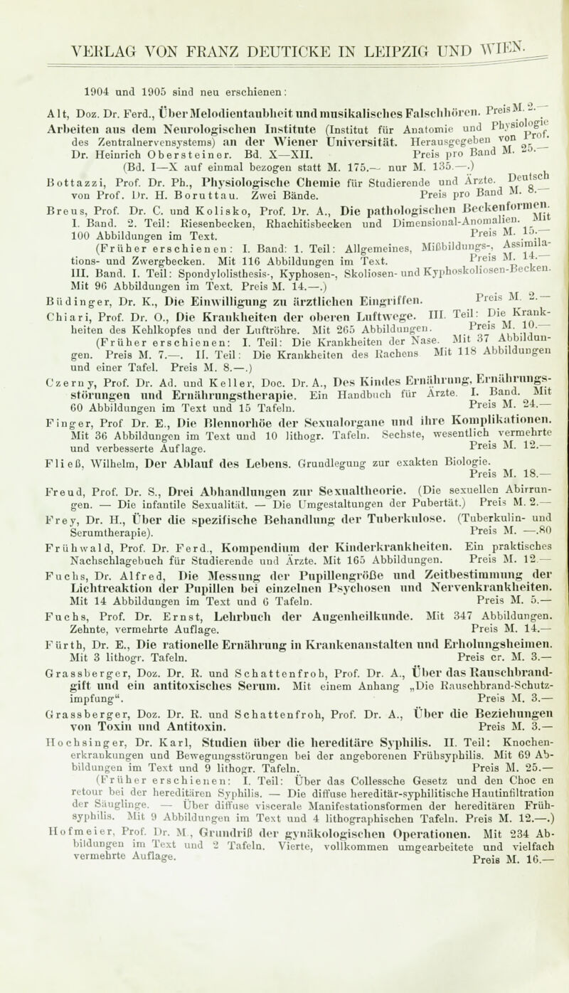 VERLAG VON FRANZ DEUTICKE IN LEIPZIG UND WIEN. 1004 und 1905 sind neu erschienen: Alt, Doz. Dr. Ferd., Über Melodientaubheit und musikalisches Falschhören. Preis M.- Arbeiten aus dem Neurologischen Institute (Institut für Anatomie und Pkysio op des Zentralnervensystems) an der Wiener Universität. Herausgegeben von ^j Dr. Heinrich Obersteiner. Bd. X—XII. Preis pro Band M. to. (Bd. I—X auf einmal bezogen statt M. 175.— nur M. 135.—.) Bottazzi, Prof. Dr. Ph., Physiologische Chemie für Studierende und Ärzte. Deu's^ von Prof. Dr. H. Boruttau. Zwei Bände. Preis pro Band M. »• Breus, Prof. Dr. C. und Kolisko, Prof. Dr. A., Die pathologischen ßeckenformen I. Band. 2. Teil: Riesenbecken, Ebachitisbecken und Dimensional-Anomalien. Jmi 100 Abbildungen im Text. Prels M- . .. (Früher erschienen: I. Band: 1. Teil: Allgemeines, Mißbildungs-. ~BS1™_ tions- und Zwergbecken. Mit 116 Abbildungen im Text. Preis M. • III. Band. I. Teil: Spondylolisthesis-, Kyphosen-, Skoliosen- und Kypboskoliosen-Becken. Mit 90 Abbildungen im Text. Preis M. 14.—.) Büdinger, Dr. K., Die Einwilligung zu ärztlichen Eingriffen. Preis M 2-~ Chiari, Prof. Dr. O., Die Krankheiten der oberen Luftwege. HI. Teil: Die Krank- heiten des Kehlkopfes und der Luftröhre. Mit 205 Abbildungen. Preis M. lü. (Früher erschienen: I. Teil: Die Krankheiten der Nase. Mit 37 Abbildun- gen. Preis M. 7.—. II. Teil: Die Krankheiten des Rachens Mit 118 Abbildungen und einer Tafel. Preis M. 8. — .) Czerny, Prof. Dr. Ad. und Keller, Doc. Dr. A., Des Kindes Ernährung, Ernährungs- störungen und Ernährungstherapie. Ein Handbuch für Arzte. I. Band. Mit 60 Abbildungen im Text und 15 Tafeln. Preis M- -j4~ Finger, Prof Dr. E., Die Blennorhöe der Sexualorgane und ihre Komplikationen. Mit 36 Abbildungen im Text und 10 lithogr. Tafeln. Sechste, wesentlich vermehrte und verbesserte Auflage. Preis M. \2,. Fließ, Wilhelm, Der Ablauf des Lebens. Grundlegung zur exakten Biologie. Preis M. 18.— Freud, Prof. Dr. S., Drei Abhandlungen zur Sexualthenrie. (Die sexuellen Abirrun- gen. — Die infantile Sexualität. — Die Umgestaltungen der Pubertät.) Preis M. 2.— Frey, Dr. H, Über die spezifische Behandlung der Tuberkulose. (Tuberkulin- und Serumtherapie). Preis M. —.80 Frühwald, Prof. Dr. Ferd., Kompendium der Kinderkrankheiten. Ein praktisches Nachschlagebuch für Studierende und Ärzte. Mit 165 Abbildungen. Preis M. 12 — Fuchs, Dr. Alfred, Die Messung der Pupillengröße und Zeitbestimmung der Lichtreaktion der Pupillen bei einzelnen Psychosen und Nervenkrankheiten. Mit 14 Abbildungen im Text und 0 Tafeln. Preis M. 5.— Fuchs, Prof. Dr. Ernst, Lehrbuch der Augenheilkunde. Mit 347 Abbildungen. Zehnte, vermehrte Auflage. Preis M. 14.— Fürth, Dr. E., Die rationelle Ernährung in Krankenanstalten und Erholungsheimen. Mit 3 lithogr. Tafeln. Preis er. M. 3.— Grassberger, Doz. Dr. R. und Schattenfrob, Prof. Dr. A., Über das Rausehbrand- gift und ein antitoxisches Serum. Mit einem Anhang „Die Rauschbrand-Schutz- impfung. Preis M. 3.— Grassberger, Doz. Dr. R. und Schattenfroh, Prof. Dr. A., Über die Beziehungen von Toxin und Antitoxin. Preis M. 3.— Hochsinger, Dr. Karl, Studien über die hereditäre Syphilis. IL Teil: Knochen- erkrankungen und Bewegungsstörungen bei der angeborenen Frühsyphilis. Mit 69 Ab- bildungen im Text und 9 lithogr. Tafeln. Preis M. 25.— (Früher erschienen: I. Teil: Über das Collessche Gesetz und den Choc en retour bei_ der hereditären Syphilis. — Die diffuse hereditär-syphilitische Hautintiltration der Säuglinge. — Über diffuse viscerale Manifestationsformen der hereditären Früh- syphilis. Mit 9 Abbildungen im Text und 4 lithographischen Tafeln. Preis M. 12.—.) Hofmeier, Prof. Dr. M, Grundriß der gynäkologischen Operationen. Mit 234 Ab- bildungen im Text und 2 Tafeln. Vierte, vollkommen umgearbeitete und vielfach vermehrte Auflage. preis M. 1G __