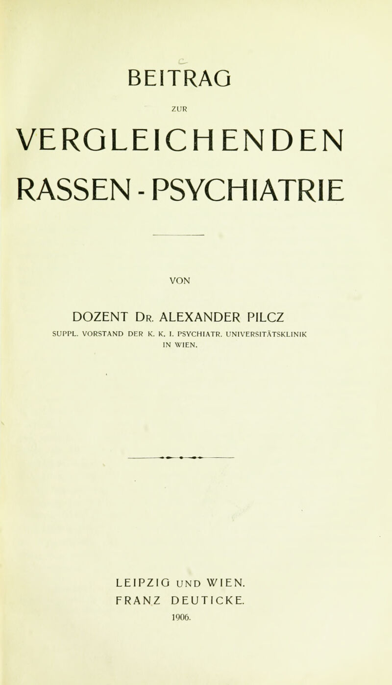 ZUR VERGLEICHENDEN RASSEN-PSYCHIATRIE VON DOZENT Dr. ALEXANDER PILCZ SUPPL. VORSTAND DER K. K. I. PSYCHIATR. UNIVERSITÄTSKLINIK IN WIEN. LEIPZIG UND WIEN. FRANZ DEUTICKE. 1906.