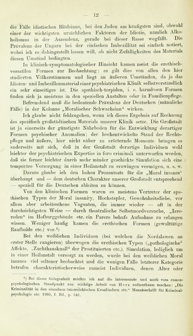 die Fälle idiotischen Blödsinns, bei den Juden am häufigsten sind, obwohl einer der wichtigsten ursächlichen Faktoren der Idiotie, nämlich Alko- holismus in der Aszeudenz, gerade bei dieser Rasse wegfällt. Die Prävalenz der Ungarn bei der einfachen Imbezillität sei einfach notiert, wobei ich es dahingestellt lassen will, ob nicht Zufälligkeiten des Materials diesen Umstand bedingten. In klinisch-symptomatologischer Hinsicht kamen meist die erethisch- versatilen Formen zur Beobachtung; es gilt dies von allen den hier studierten Völkerstämmen und liegt an äußeren Umständen, da ja das Idioten- und Imbezillenmaterial einer psychiatrischen Klinik selbstverständlich ein sehr einseitiges ist. Die apathisch-torpiden. i. e. harmlosen Formen finden sich ja meistens in den speziellen Anstalten oder in Familienpflege. Befremdend muß die bedeutende Prävalenz der Deutschen (männliche Fälle) in der Kolonne „Moralischer Schwachsinn wirken. Ich glaube nicht fehlzugehen, wenn ich dieses Ergebnis auf Rechnung des spezifisch großstädtischen Materials unserer Klinik setze. Die Großstadt ist ja einerseits der günstigste Nährboden für die Entwicklung derartiger Formen psychischer Anomalien; der hochentwickelte Stand der Rechts- pflege und äußere, hier nicht näher zu erörternde Momente bringen es anderseits mit sich, daß in der Großstadt derartige Individuen wohl leichter der psychiatrischen Expertise in foro criminali unterworfen werden, daß sie ferner leichter durch mehr minder geschickte Simulation sich eine temporäre Versorgung in einer Heilanstalt zu erzwingen vermögen, u. s. w. Daraus glaube ich den hohen Prozentsatz für die „Moral insanes' überhaupt und — dem deutschen Charakter unserer Großstadt entsprechend — speziell für die Deutschen ableiten zu können. Von den klinischen Formen waren es meistens Vertreter der apa- thischen Typen der Moral insanity. Hochstapler, Gewohnheitsdiebe, vor allem aber arbeitsscheue Vaganten, die immer wieder — oft in der durchsichtigsten Weise — durch theatralische »Selbstmordversuche, „Irre- reden im Hofburggebäude etc. ein Parere behufs Aufnahme zu erlangen wissen. Weniger häufig kamen die erethischen Formen (gewalttätige Raufbolde etc.) vor.1) Bei den weiblichen Individuen (bei welchen die Kordslawen an erster Stelle rangieren) überwogen die erethischen Typen („pathologische Affekte, ..Zuchthausknall der Prostituierten etc.). Simulation, lediglich um in einer Heilanstalt versorgt zu werden, wurde bei den weiblichen Moral insanes viel seltener beobachtet und die wenigen Fälle letzterer Kategorie betrafen charakteristischerweise zumeist Individuen, denen Alter oder ') Bei dieser Gelegenheit möchte ich auf die interessante und auch vom rassen- psychologischen Standpunkt aus wichtige Arbeit von Herz aufmerksam machen: „Die Kriminalität in den einzelnen österreichischen Kronländern etc. Monatsschrift für Kriminal- psychologie etc. 1905, I. Bd., p. 541.