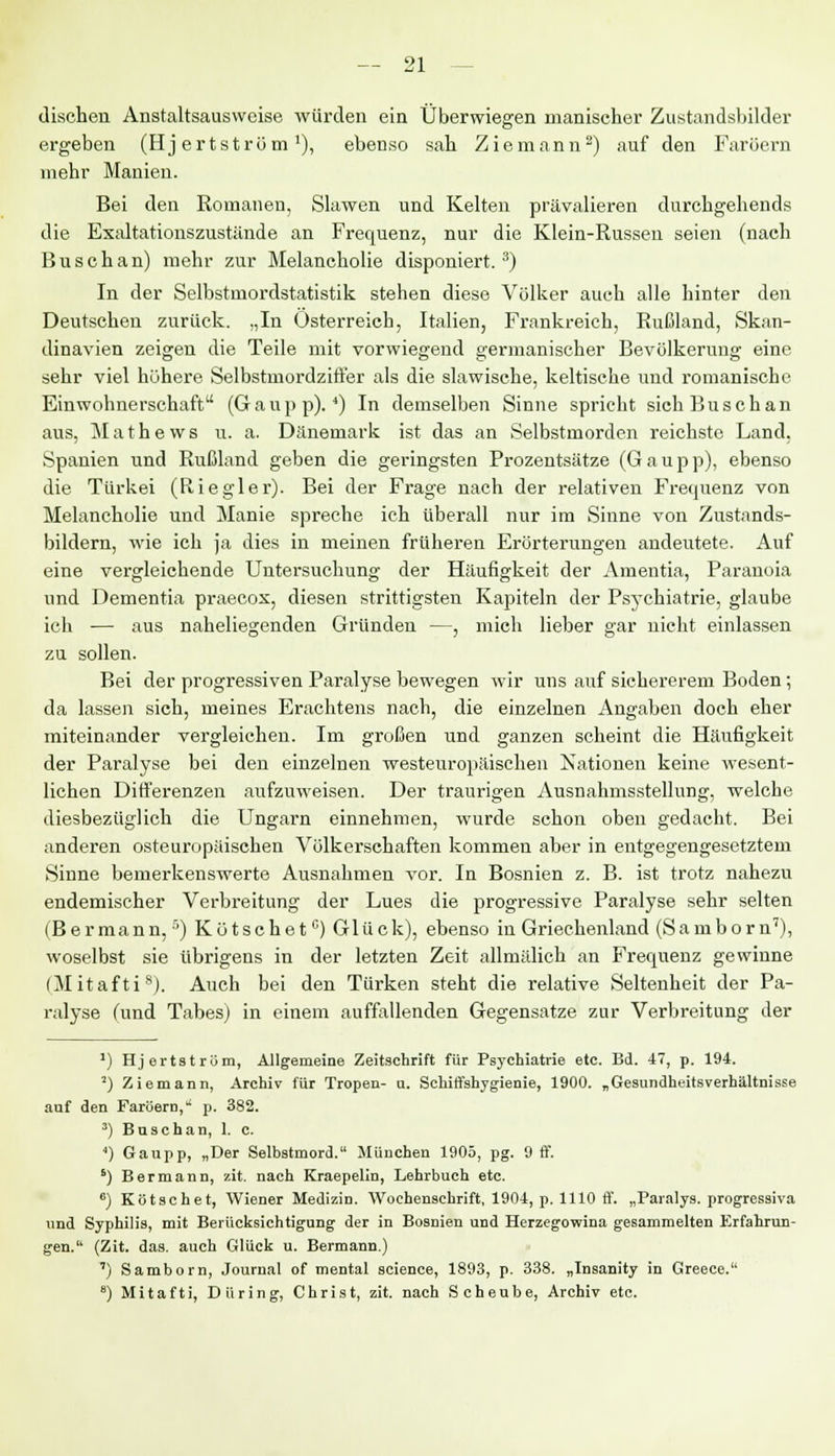 dischen Anstaltsausweise würden ein Überwiegen manischer Zustandsbilder ergeben (Hj ertstrüm x), ebenso sab. Ziemann2) auf den Faröern mehr Manien. Bei den Romanen, Slawen und Kelten prävalieren durchgehends die Exaltationszustände an Frequenz, nur die Klein-Russen seien (nach Buschan) mehr zur Melancholie disponiert.3) In der Selbstmordstatistik stehen diese Völker auch alle hinter den Deutschen zurück. „In Osterreich, Italien, Frankreich, Rußland, Skan- dinavien zeigen die Teile mit vorwiegend germanischer Bevölkerung eine sehr viel höhere Selbstmordziffer als die slawische, keltische und romanische Einwohnerschaft (Gaupp).4) In demselben Sinne spricht sich Buschan aus, Mathews u. a. Dänemark ist das an Selbstmorden reichste Land, .Spanien und Rußland geben die geringsten Prozentsätze (Gaupp), ebenso die Türkei (Riegler). Bei der Frage nach der relativen Frequenz von Melancholie und Manie spreche ich überall nur im Sinne von Zustands- bildern, wie ich ja dies in meinen früheren Erörterungen andeutete. Auf eine vergleichende Untersuchung der Häufigkeit der Amentia, Paranoia und Dementia praecox, diesen strittigsten Kapiteln der Psychiatrie, glaube ich — aus naheliegenden Gründen —, mich lieber gar nicht einlassen zu sollen. Bei der progressiven Paralyse bewegen wir uns auf sichererem Boden; da lassen sich, meines Erachtens nach, die einzelnen Angaben doch eher miteinander vergleichen. Im großen und ganzen scheint die Häufigkeit der Paralyse bei den einzelnen westeuropäischen Nationen keine wesent- lichen Differenzen aufzuweisen. Der traurigen Ausnahmsstellung, welche diesbezüglich die Ungarn einnehmen, wurde schon oben gedacht. Bei anderen osteuropäischen Völkerschaften kommen aber in entgegengesetztem Sinne bemerkenswerte Ausnahmen vor. In Bosnien z. B. ist trotz nahezu endemischer Verbreitung der Lues die progressive Paralyse sehr selten (B er mann,5) Kutschetc) Glück), ebenso in Griechenland (Saniborn7), woselbst sie übrigens in der letzten Zeit allmälich an Frequenz gewinne (Mitafti8). Auch bei den Türken steht die relative Seltenheit der Pa- ralyse (und Tabes) in einem auffallenden Gegensatze zur Verbreitung der ') Hj ertstrüm, Allgemeine Zeitschrift für Psychiatrie etc. Bd. 47, p. 194. 2) Ziemann, Archiv für Tropen- u. Schiffshygienie, 1900. „Gesundheitsverhältnisse auf den Farüern, p. 382. 3) Buschan, 1. c. ') Gaupp, „Der Selbstmord. München 1905, pg. 9 flf. ') B er mann, zit. nach Kraepelin, Lehrbuch etc. 6) Kötschet, Wiener Medizin. Wochenschrift, 1904, p. 1110 ff. „Paralys. progressiva und Syphilis, mit Berücksichtigung der in Bosnien und Herzegowina gesammelten Erfahrun- gen. (Zit. das. auch Glück u. Bermann.) ') Saniborn, Journal of mental science, 1893, p. 338. „Insanity in Greece. 8) Mitafti, Diiring, Christ, zit. nach Scheube, Archiv etc.