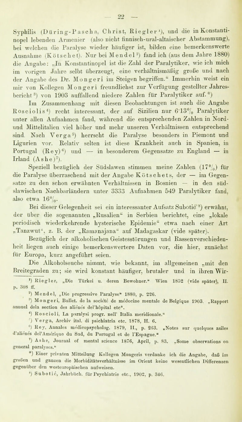 Syphilis (D U ring-P a seh a, Christ, Riegler1), und die in Konstanti- nopel lebenden Armenier (also nicht finnisch-ural-altaischer Abstammung), bei welchen die Paralyse wieder häufiger ist, bilden eine bemerkenswerte Ausnahme (Kötschet). Nur bei Mendel -) fand ich (aus dem Jahre 1880) die Angabe: „In Konstantinopel ist die Zahl der Paralytiker, wie ich mich im vorigen Jahre selbt überzeugt, eine verhältnismäßig große und nach der Angabe des Dr. Mongeri im Steigen begriffen. Immerhin weist ein mir von Kollegen Mongeri freundlichst zur Verfügung gestellter Jahres- bericht3) von 1903 auffallend niedere Zahlen für Paralytiker auf.*) Im Zusammenhang mit diesen Beobachtungen ist auch die Angabe Rosciolis4) recht interessant, der auf Sizilien nur 6'13% Paralytiker unter allen Aufnahmen fand, während die entsprechenden Zahlen in Nord- uud Mittelitalieu viel hoher und mehr unseren Verhältnissen entsprechend sind. Nach Verga5) herrseht die Paralyse besonders in Piemont und Ligurien vor. Relativ selten ist diese Krankheit auch in Spanien, in Portugal (Rey)°) und — in besonderem Gegensatze zu England — in Irland (Ashe)7). Speziell bezüglich der Südslawen stimmen meine Zahlen (17%) für die Paralyse überraschend mit der Angabe Kot seh et s, der — im Gegen- satze zu den schon erwähnten Verhältnissen in Bosnien — in den süd- slawischen Nachbarländern unter 3333 Aufnahmen 549 Paralytiker fand, also etwa 16°/0- Bei dieser Gelegenheit sei ein interessanter Aufsatz Subotic'8) erwähnt, der über die sogenannten „Rusalien in Serbien berichtet, eine „lokale periodisch wiederkehrende hysterische Epidemie etwa nach einer Art „Tanzwut, z. B. der „Ramanajana auf Madagaskar (vide später). Bezüglich der alkoholischen Geistesstörungen und Rassen Verschieden- heit liegen auch einige bemerkenswertere Daten vor, die hier, zunächst für Europa, kurz angeführt seien. Die Alkoholseuche nimmt, wie bekannt, im allgemeinen „mit den Breitegraden zu; sie wird konstant häufiger, brutaler und in ihren Wir - ') Riegler, „Die Türkei u. deren Bewohner. Wien 1852 (vide später), II. p. 308 ff. 2) Mendel, „Die progressive Paralyse11 1880, p. 226. 8) Mongeri, Bullet, de la societe de medecine mentale de Belgique 1903. „Kapport annuel dela section des alienes del'hopital etc. 4) Roscioli. La paralysi progr. nell' Italia meridionale. ;) Verga, Archiv ital. di psichiatria etc. 1878, H. 6. c) Key, Annales medicopsycholog. 1879, It., p. 263. „Notes sur quelques asiles d'alienes del'Ameriquo du Sud, du Portugal et de l'Espagne. ') Ashe, Journal of mental science 1876, April, p. 83. „Some observations on general paralyses. *) Einer privaten Mitteilung Kollegen Mongeris verdanke ich die Angabe, daß im großen und ganzen die Morbiditätsverhältnisse im Orient keine wesentlichen Differenzen gegenüber den westeuropaischen aufweisen. ) Subotic, Jahrbuch, für Psychiatrie etc., 1902, p. 346.