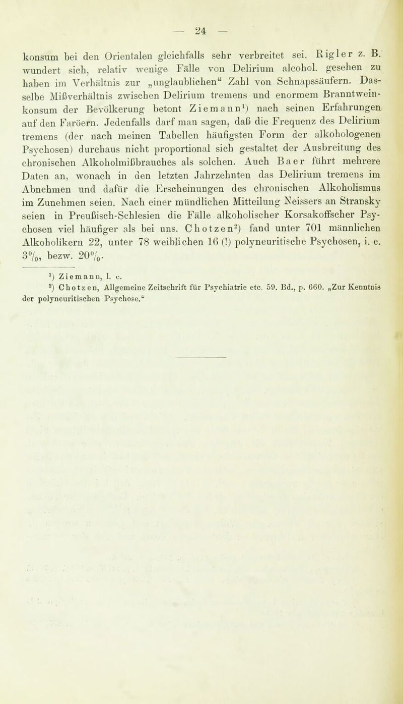 konsum bei den Orientalen gleichfalls sehr verbreitet sei. Rigler z. B. wundert sich, relativ wenige Fälle von Delirium alcohol. gesehen zu haben im Verhältnis zur „unglaublichen Zahl von Schnapssäufern. Das- selbe Mißverhältnis zwischen Delirium tremens und enormem Branntwein- konsum der Bevölkerung betont Ziemann1) nach seinen Erfahrungen auf den Faröern. Jedenfalls darf man sagen, daß die Frequenz des Delirium tremens (der nach meinen Tabellen häufigsten Form der alkohologenen Psychosen) durchaus nicht proportional sich gestaltet der Ausbreitung des chronischen Alkoholmißbrauches als solchen. Auch Baer führt mehrere Daten an, wonach in den letzten Jahrzehnten das Delirium tremens im Abnehmen und dafür die Erscheinungen des chronischen Alkoholismus im Zunehmen seien. Nach einer mündlichen Mitteilung Neissers an Stransky seien in Preußisch-Schlesien die Fälle alkoholischer Korsakoffscher Psy- chosen viel häufiger als bei uns. Chotzen2) fand unter 701 männlichen Alkoholikern 22, unter 78 weiblichen 16 (!) polyneuritische Psychosen, i. e. 3%, bezw. 20%. 1) Ziemann, 1. e. 2) Chotzen, Allgemeine Zeitschrift für Psychiatrie etc. 59. Bd., p. G60. „Zur Kenntnis der polyneuritischen Psychose.