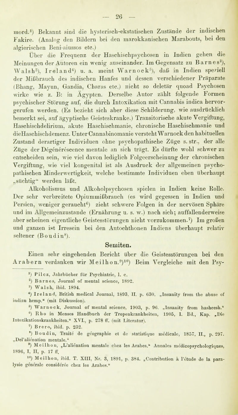 mord.1) Bekannt sind die hysterisch-ekstatischen Zustände der indischen Fakire. (Analog den Bildern bei den marokkanischen Marabouts, bei den algierischen Beni-aiussos etc.) Über die Frequenz der Haschischpsychosen in Indien gehen die Meinungen der Autoren ein wenig auseinander. Im Gegensatz zu Barnes2), Walsh3), Ireland4) u. a. meint Warnock5), daß in Indien speziell der Mißbrauch des indischen Hanfes und dessen verschiedener Präparate (Bhang, Mayun, Gandia, Oharas etc.) nicht so deletär quoad Psychosen wirke wie z. B: in Ägypten. Derselbe Autor zählt folgende Formen psychischer Störung auf, die durch Intoxikation mit Cannabis indica hervor- gerufen werden. (Es bezieht sich aber diese Schilderung, wie ausdrücklich bemerkt sei, auf ägyptische Geisteskranke.) Transitorische akute Vergiftung, Haschischdelirium, akute Haschischmanie, chronische Haschischmanie und dieHaschischdemenz. Unter Cannabinomanie versteht Warnock den habituellen Zustand derartiger Individuen ohne psychopathische Züge s. str., der alle Züge der Degenerescence mentale an sich trägt. Es dürfte wohl schwer zu entscheiden sein, wie viel davon lediglich Folgeerscheinung der chronischen Vergiftung, wie viel kongenital ist als Ausdruck der allgemeinen psycho- pathischen Minderwertigkeit, welche bestimmte Individuen eben überhaupt „süchtig werden läßt. Alkoholismus und Alkoholpsychosen spielen in Indien keine Bolle. Der sehr verbreitete Opiummißbrauch (es wird gegessen in Indien und Persien, weniger geraucht6) zieht schwere Folgen in der nervösen Sphäre und im Allgemeinzustande (Ernährung u. s. w.) nach sich; auffallenderweise aber scheinen eigentliche Geistesstörungen nicht vorzukommen.7) Im großen und ganzen ist Irresein bei den Autochthonen Indiens überhaupt relativ seltener (Boudin8). Semiten. Einen sehr eingehenden Bericht über die Geistesstörungen bei den Arabern verdanken wir Meilhon.9)10) Beim Vergleiche mit den Psy- 1) Pilcz, Jahrbücher für Psychiatrie, 1. c. 2) Barnes, Journal of mental scienee, 1892. 3) Walsh, ibid. 1894. 4) Ireland, British medical Journal, 1893. II. p. G30. „Insanity from the abuse of indian hemp. (mit Diskussion). 5) Warnock, Journal of mental scienee, 1903, p. 90. „Insanity from hasheesh. 6) Rho in Menses Handbuch der Tropenkrankheiten, 1905, I. Bd., Kap. „Die Intoxikationskrankheiten. XVI., p. 278 ff. (mit Literatur). ') Brero, ibid. p. 232. 8) Boudin, Traite de güographie et de statistique medicale, 1857, II., p. 297. „Del'alienation mentale. 9) Meilhon, „L'alienation mentale chez les Arabes. Annales medicopsychologiques, 1896, I, II, p. 17 ff. 10) Meilhon, ibid. T. XIII, Nr. 3, 1891, p. 384. „C'ontribution a l'etude de la para- lysie generale consideree chez les Arabes.