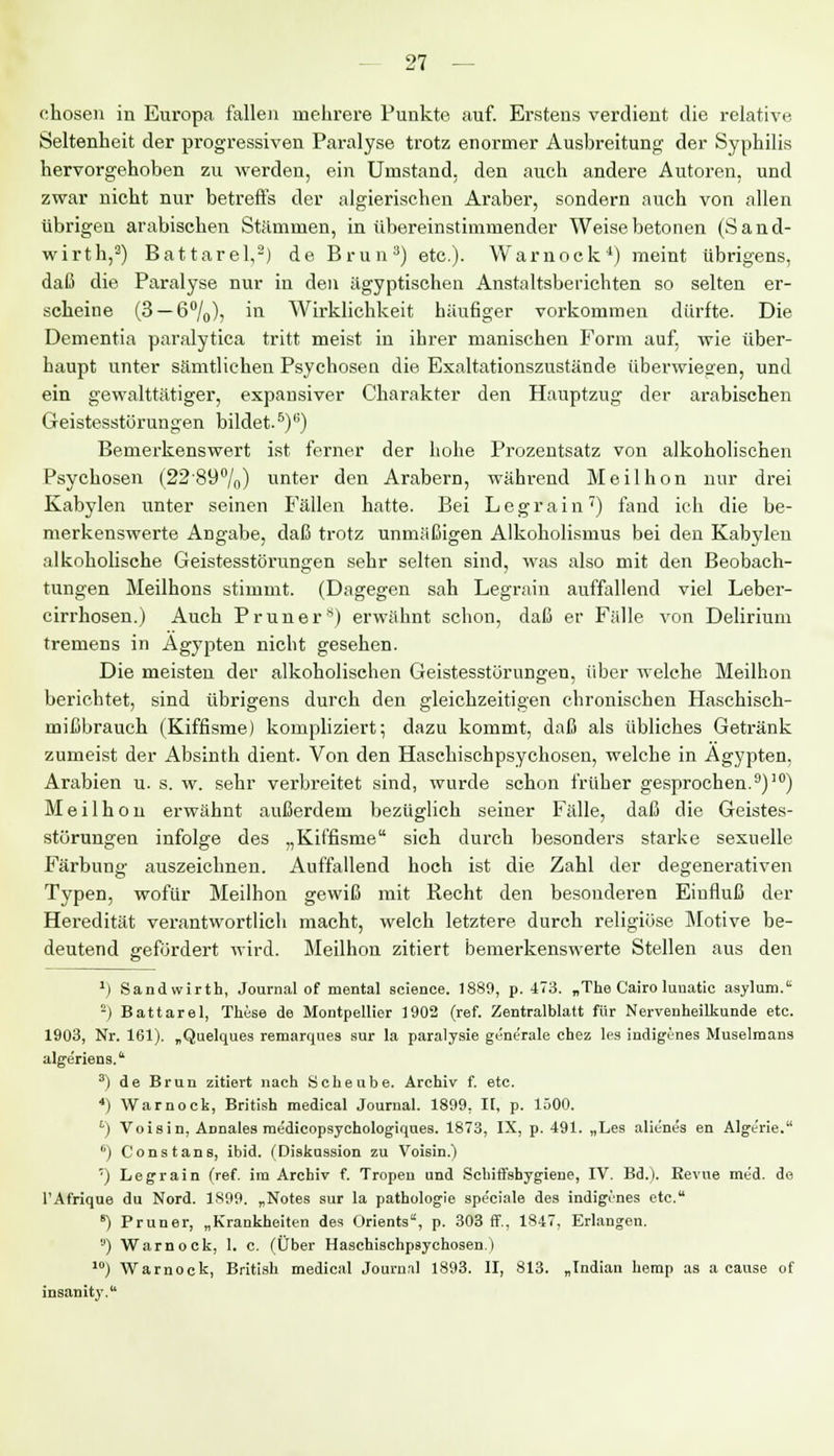 chosen in Europa fallen mehrere Punkte auf. Erstens verdient die relative Seltenheit der progressiven Paralyse trotz enormer Ausbreitung der Syphilis hervorgehoben zu werden, ein Umstand, den auch andere Autoren, und zwar nicht nur betreffs der algierischen Araber, sondern auch von allen übrigen arabischen Stämmen, in übereinstimmender Weise betonen (Sand- wirth,3) Battarel,2) de Brun3) etc.). Warnoek4) meint übrigens, daß die Paralyse nur in den ägyptischen Anstaltsberichten so selten er- scheine (3 — 6%), in Wirklichkeit häufiger vorkommen dürfte. Die Dementia paralytica tritt meist in ihrer manischen Form auf, wie über- haupt unter sämtlichen Psychosen die Exaltationszustände überwiegen, und ein gewalttätiger, expansiver Charakter den Hauptzug der arabischen Geistesstörungen bildet.5)6) Bemerkenswert ist ferner der hohe Prozentsatz von alkoholischen Psychosen (22-89°/n) unter den Arabern, während Meilhon nur drei Kabylen unter seinen Fällen hatte. Bei Legrain7) fand ich die be- merkenswerte Angabe, daß trotz unmäßigen Alkoholismus bei den Kabylen alkoholische Geistesstörungen sehr selten sind, was also mit den Beobach- tungen Meilhons stimmt. (Dagegen sah Legrain auffallend viel Leber- cirrhosen.) Auch Pruner*) erwähnt schon, daß er Fälle von Delirium tremens in Ägypten nicht gesehen. Die meisten der alkoholischen Geistesstörungen, über welche Meilhon berichtet, sind übrigens durch den gleichzeitigen chronischen Haschisch- mißbrauch (Kiffisme) kompliziert; dazu kommt, daß als übliches Getränk zumeist der Absinth dient. Von den Haschischpsychosen, welche in Ägypten, Arabien u. s. w. sehr verbreitet sind, wurde schon früher gesprochen.9)10) Meilhon erwähnt außerdem bezüglich seiner Fälle, daß die Geistes- störungen infolge des „Kiffisme sich durch besonders starke sexuelle Färbung auszeichnen. Auffallend hoch ist die Zahl der degenerativen Typen, wofür Meilhon gewiß mit Recht den besonderen Einfluß der Heredität verantwortlich macht, welch letztere durch religiöse Motive be- deutend gefördert wird. Meilhon zitiert bemerkenswerte Stellen aus den 1) Sandwirth, Journal of mental scienee. 1889, p. 473. „The Cairo luuatic asylum. •) Battarel, These de Montpellier 1902 (ref. Zentralblatt für Nervenheilkunde etc. 1903, Nr. 161). „Quelques remarques sur la paralysie generale chez les indigunes Muselmans algeriens. 3) de Brun zitiert nach Scheube. Archiv f. etc. ■*) Warnoek, British medical Journal. 1899, II, p. löOO. ') Voisin, Annales medicopsychologiques. 1873, IX, p. 491. „Les alienes en Alge'rie. ü) Constans, ibid. (Diskussion zu Voisin.) ') Legrain (ref. im Archiv f. Tropen und Schiffshygiene, IV. Bd.). Eevue med. de TAfrique du Nord. 1S99. „Notes sur la pathologie speciale des indigenes etc. e) Pruner, „Krankheiten des Orients, p. 303 ff., 1847, Erlangen. ,J) Warnoek, 1. c. (Über Haschischpsychosen.) 10) Warnoek, British medical Journil 1893. II, 813. „Indian hemp as a cause of insanity.