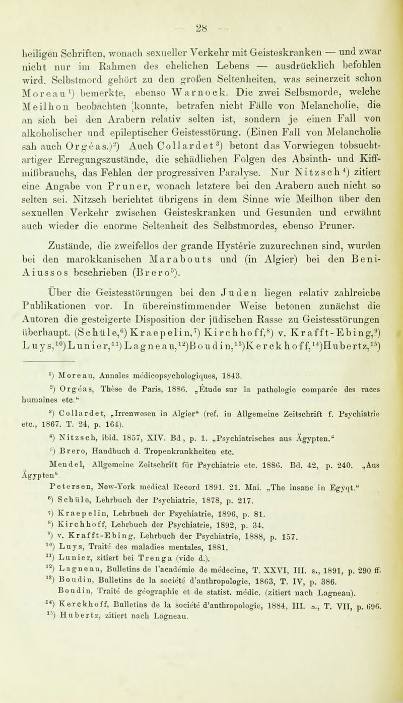 28 — heiligen Schriften, wonach sexueller Verkehr mit Geisteskranken — und zwar nicht nur im Rahmen des ehelichen Lebens — ausdrücklich befohlen wird. Selbstmord gehört zu den großen Seltenheiten, was seinerzeit schon Moreau1) bemerkte, ebenso Warnock. Die zwei Selbsmorde, welche Meilhon beobachten ^konnte, betrafen nicht Fälle von Melancholie, die an sich bei den Arabern relativ selten ist, sondern je. einen Fall von alkoholischer und epileptischer Geistesstörung. (Einen Fall von Melancholie sah auch Orgeas.j-) Auch Collardet3) betont das Vorwiegen tobsucbt- artiger Erregungszustände, die schädlichen Folgen des Absinth- und Kiff- mißbrauchs, das Fehlen der progressiven Paralyse. Nur Nitzsch *] zitiert eine Angabe von Pruner, wonach letztere bei den Arabern auch nicht so selten sei. Nitzsch berichtet übrigens in dem Sinne wie Meilhon über den sexuellen Verkehr zwischen Geisteskranken und Gesunden und erwähnt auch wieder die enorme Seltenheit des Selbstmordes, ebenso Pruner. Zustände, die zweifellos der grande Hysterie zuzurechnen sind, wurden bei den marokkanischen M a r a b o u t s und (in Algier) bei den B e n i- Aiussos beschrieben (Brero5). Über die Geistesstörungen bei den Juden liegen relativ zahlreiche Publikationen vor. In übereinstimmender Weise betonen zunächst die Autoren die gesteigerte Disposition der jüdischen Rasse zu Geistesstörungen überhaupt. (Schule,6) Kr aepelin,7) Ki rchhoff,8) v. Kr afft-Ebing,9) Luys,10)Lunier,n)Lagneau,12)Boudin,13)Kerckhoff,I4)Hubertz,15) *) Moreau, Annales mudicopsychologinu.es, 1843. 2) Orgöas, These de Paris, 1880. „Etüde sur la pathologie comparee des races humaines etc. 8) Collardet, „Irrenwesen in Algier (ref. in Allgemeine Zeitschrift f. Psychiatrie etc., 1867. T. 24, p. 164). 4) Nitzsch, ibid. 1857, XIV. Bd, p. 1. „Psychiatrisches aus Ägypten. ä) Brero, Handbuch d. Tropenkrankheiten etc. Mendel, Allgemeine Zeitschrift für Psychiatrie etc. 1886. Bd. 42, p. 240. „Aus Ägypten Petersen, New-York medical Eecord 1891. 21. Mai. „The insane in Egyqt. 6) Schule, Lehrbuch der Psychiatrie, 1878, p. 217. ') Kraepelin, Lehrbuch der Psychiatrie, 1896, p. 81. s) Kirchhoff, Lehrbuch der Psychiatrie, 1892, p. 34. 9) v. Krafft-Ebing, Lehrbuch der Psychiatrie, 1888, p. 157. 10) Luys, Traite des maladies mentales, 1881. ) Lunier, zitiert bei Trenga (vide d.). 12j Lagneau, Bulletins de l'academie de medecine, T. XXVI, III. s., 1891, p. 290 ff. ) Boudin, Bulletins de la societe d'anthropologie, 1863, T. IV, p. 386. Bond in, Traite de geographie et de Statist, medic. (zitiert nach Lagneau). I4) Kerckhoff, Bulletins de la societe d'anthropologie, 1884, III. a., T. VII, p. 696.