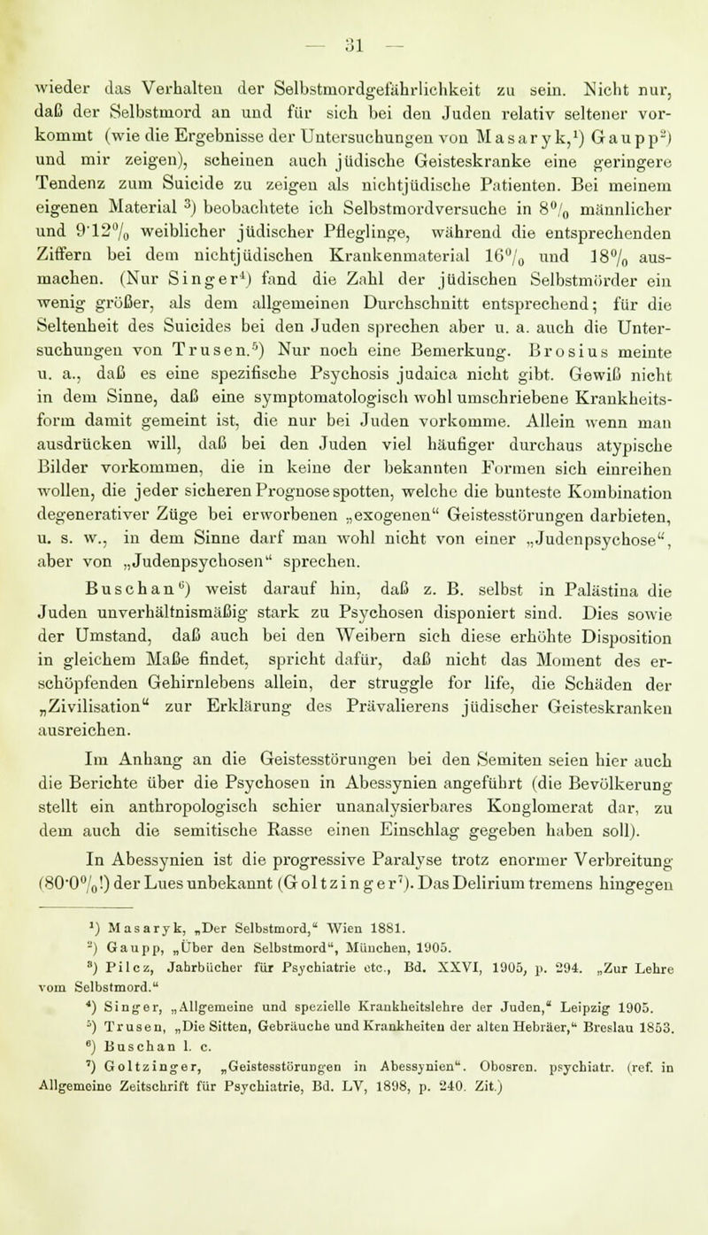 wieder das Verhalten der Selbstniordgefährlichkeit zu sein. Nicht nur, daß der Selbstmord an und für sich bei den Juden relativ seltener vor- kommt (wie die Ergebnisse der Untersuchungen von Masar yk,1) Gaupp2) und mir zeigen), scheinen auch jüdische Geisteskranke eine geringere Tendenz zum Suicide zu zeigen als nichtjüdische Patienten. Bei meinem eigenen Material 3) beobachtete ich Selbstmordversuche in 8°/0 männlicher und 912°/o weiblicher jüdischer Pfleglinge, während die entsprechenden Ziffern bei dem nichtjüdischen Kraukenmaterial 16°/0 und 18% aus- machen. (Nur Singer'1) fand die Zahl der jüdischen Selbstmörder ein wenig größer, als dem allgemeinen Durchschnitt entsprechend; für die Seltenheit des Suicides bei den Juden sprechen aber u. a. auch die Unter- suchungen von Trusen.5) Nur noch eine Bemerkung. Brosius meinte u. a., daß es eine spezifische Psychosis judaica nicht gibt. Gewiß nicht in dem Sinne, daß eine symptomatologisch wohl umschriebene Krankheits- form damit gemeint ist, die nur bei Juden vorkomme. Allein wenn man ausdrücken will, daß bei den Juden viel häufiger durchaus atypische Bilder vorkommen, die in keine der bekannten Formen sich einreihen wollen, die jeder sicheren Prognose spotten, welche die bunteste Kombination degenerativer Züge bei erworbenen „exogenen Geistesstörungen darbieten, u. s. w., in dem Sinne darf man wohl nicht von einer „Judenpsychose, aber von „Judenpsychosen sprechen. BuschanG) weist darauf hin, daß z. B. selbst in Palästina die Juden unverhältnismäßig stark zu Psychosen disponiert sind. Dies sowie der Umstand, daß auch bei den Weibern sich diese erhöhte Disposition in gleichem Maße findet, spricht dafür, daß nicht das Moment des er- schöpfenden Gehirnlebens allein, der struggle for life, die Schäden der „Zivilisation zur Erklärung des Prävalierens jüdischer Geisteskranken ausreichen. Im Anhang an die Geistesstörungen bei den Semiten seien hier auch die Berichte über die Psychosen in Abessynien angeführt (die Bevölkerung stellt ein anthropologisch schier unanalysierbares Konglomerat dar, zu dem auch die semitische Rasse einen Einschlag gegeben haben soll). In Abessynien ist die progressive Paralyse trotz enormer Verbreitung (800°/o'.) der Lues unbekannt (Goltzinge r7). Das Delirium tremens hingegen ') Masaryk, „Der Selbstmord, Wien 1881. 2) Gaupp, „Über den Selbstmord, München, 1905. 8) Pilcz, Jahrbücher für Psychiatrie etc., Bd. XXVI, 1905, p. 294. „Zur Lehre vom Selbstmord. {) Singer, „Allgemeine und spezielle Krankheitslehre der Juden, Leipzig 1905. 6) Trusen, „Die Sitten, Gebräuche und Krankheiten der alten Hebräer, Breslau 1853. e) Busch an 1. c. ') Goltzinger, „Geistesstörungen in Abessynien. Obosren. psychiatr. (ref. in Allgemeine Zeitschrift für Psychiatrie, Bd. LV, 1898, p. 240. Zit.)