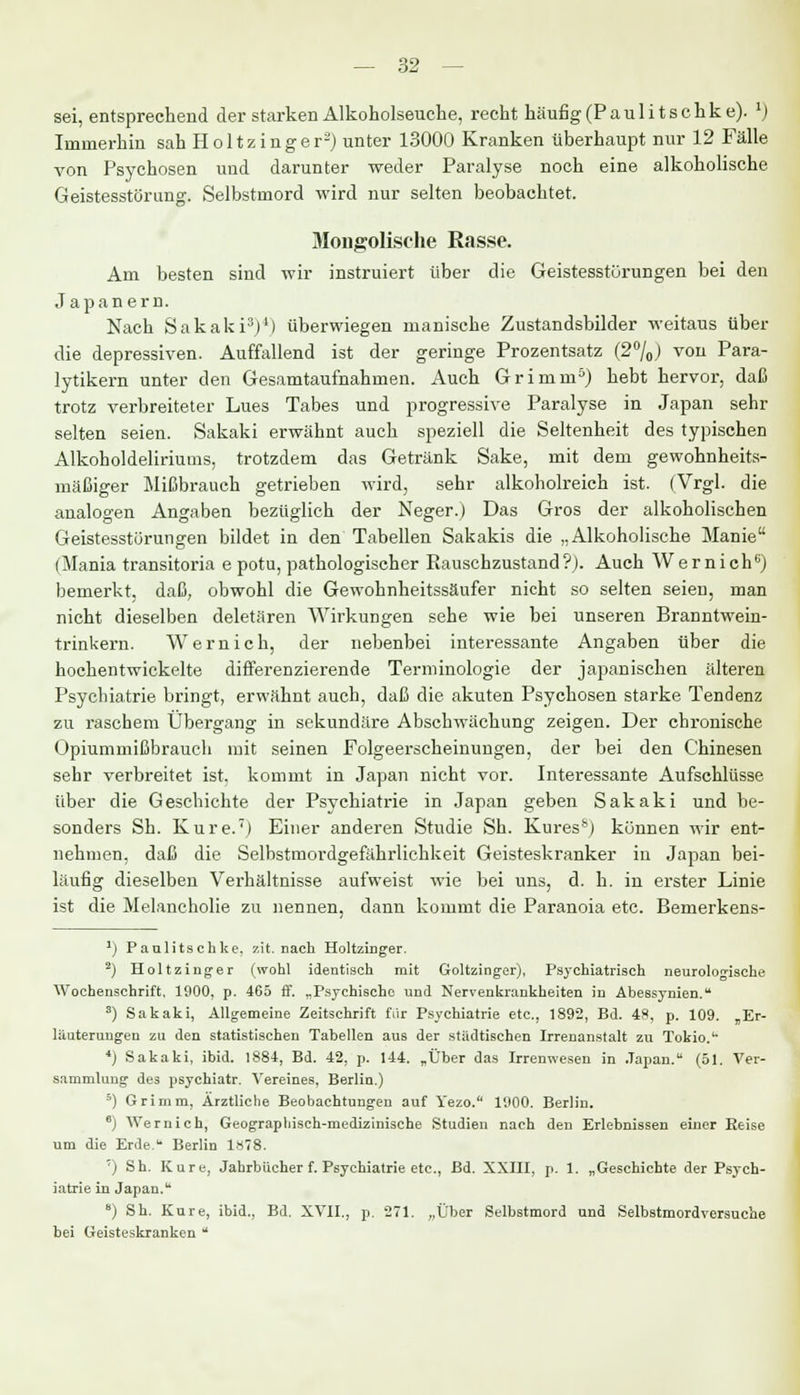 sei, entsprechend der starken Alkoholseuche, recht häufig (Pauli tschke). 1) Immerhin sah Holtzinger2) unter 13000 Kranken überhaupt nur 12 Fälle von Psychosen und darunter weder Paralyse noch eine alkoholische Geistesstörung. Selbstmord wird nur selten beobachtet. Mongolische Rasse. Am besten sind wir instruiert über die Geistesstörungen bei den Japanern. Nach Sakaki3)4) überwiegen manische Zustandsbilder weitaus über die depressiven. Auffallend ist der geringe Prozentsatz (2°/0) von Para- lytikern unter den Gesamtaufnahmen. Auch Grimm5) hebt hervor, daß trotz verbreiteter Lues Tabes und progressive Paralyse in Japan sehr selten seien. Sakaki erwähnt auch speziell die Seltenheit des typischen Alkoholdeliriums, trotzdem das Getränk Sake, mit dem gewohnheits- mäßiger Mißbrauch getrieben wird, sehr alkoholreich ist. (Vrgl. die analogen Angaben bezüglich der Neger.) Das Gros der alkoholischen Geistesstörungen bildet in den Tabellen Sakakis die „Alkoholische Manie (Mania transitoria e potu, pathologischer Rauschzustand?). Auch Wernich6) bemerkt, daß, obwohl die Gewohnheitssäufer nicht so selten seien, man nicht dieselben deletären Wirkungen sehe wie bei unseren Branntwein- trinkern. Wernich, der nebenbei interessante Angaben über die hochentwickelte differenzierende Terminologie der japanischen älteren Psychiatrie bringt, erwähnt auch, daß die akuten Psychosen starke Tendenz zu raschem Übergang in sekundäre Abschwächung zeigen. Der chronische Opiummißbrauch mit seinen Folgeerscheinungen, der bei den Chinesen sehr verbreitet ist. kommt in Japan nicht vor. Interessante Aufschlüsse über die Geschichte der Psychiatrie in Japan geben Sakaki und be- sonders Sh. Eure.') Einer anderen Studie Sh. Kures&) können wir ent- nehmen, daß die Selbstmordgefährlichkeit Geisteskranker in Japan bei- läufig dieselben Verhältnisse aufweist wie bei uns, d. h. in erster Linie ist die Melancholie zu nennen, dann kommt die Paranoia etc. Bemerkens- *) Paulitschke. zit. nach Holtzinger. 2) Holtzinger (wohl identisch mit Goltzinger), Psychiatrisch neurologische Wochenschrift. 1900, p. 465 ff. „Psychische und Nervenkrankheiten in Abessynien. s) Sakaki, Allgemeine Zeitschrift für Psychiatrie etc., 1892, Bd. 48, p. 109. „Er- läuterungen zu den statistischen Tabellen aus der städtischen Irrenanstalt zu Tokio.'' 4) Sakaki, ibid. 1884, Bd. 42, p. 144. „Über das Irrenwesen in Japan. (51. Ver- sammlung des psychiatr. Vereines, Berlin.) 5) Grimm, Ärztliche Beobachtungen auf Yezo. 1900. Berlin. 6j Wernich, Geographisch-medizinische Studien nach den Erlebnissen einer Reise um die Erde. Berlin 1x78. ') Sh. Kare, Jahrbücher f. Psychiatrie etc., Bd. XXIII, p. 1. „Geschichte der Psych- iatrie in Japan. 8) Sh. Kure, ibid., Bd. XVII., p. 271. „Über Selbstmord und Selbstmordversuche bei Geisteskranken 