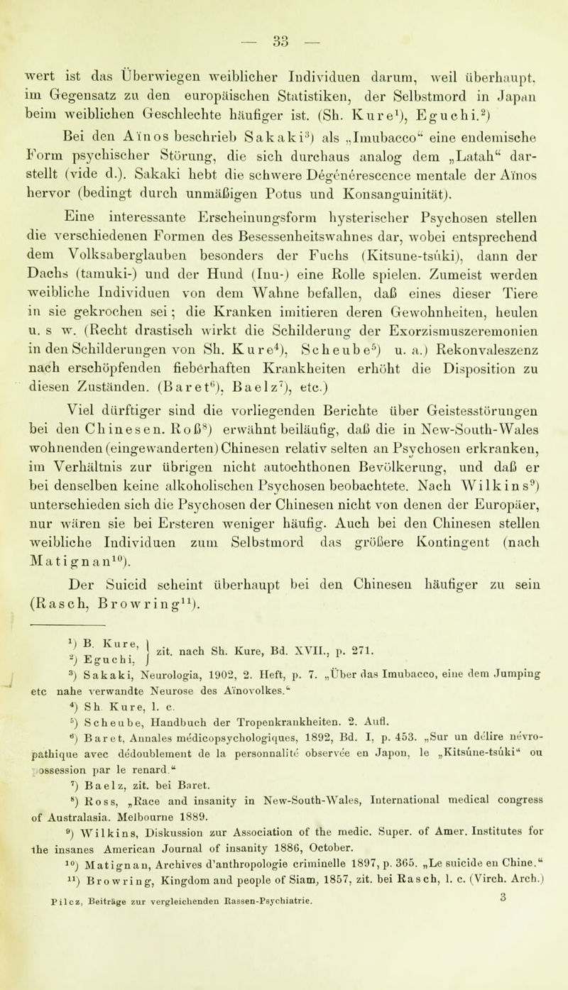 wert ist das Überwiegen weiblicher Individuen darum, weil überhaupt. im Gegensatz zu den europäischen Statistiken, der Selbstmord in Japan beim weiblichen Geschlechte häufiger ist. (Sh. Kure1), Eguchi.2) Bei den A'inos beschrieb Sakaki3) als „Imubacco eine endemische Form psychischer Störung, die sich durchaus analog dem „Latah dar- stellt (viele d.). Sakaki hebt die schwere Degenerescence mentale der A'inos hervor (bedingt durch unmäßigen Potus und KonsanguinitätJ. Eine interessante Erscheinungsform hysterischer Psychosen stellen die verschiedenen Formen des Besessenheitswahnes dar, wobei entsprechend dem Volksaberglauben besonders der Fuchs (Kitsune-tsüki), dann der Dachs (tamuki-) und der Hund (Iuu-) eine Rolle spielen. Zumeist werden weibliche Individuen von dem Wahne befallen, daß eines dieser Tiere in sie gekrochen sei; die Kranken imitieren deren Gewohnheiten, heulen u. s w. (Recht drastisch wirkt die Schilderung der Exorzismuszeremonien in den Schilderungen von Sh. Kure4), Seheube5) u.a.) Rekonvaleszenz nach erschöpfenden fieberhaften Krankheiten erhöht die Disposition zu diesen Zuständen. (Baret6), Baelz7), etc.) Viel dürftiger sind die vorliegenden Berichte über Geistesstörungen bei den Ch inesen. Roß8) erwähnt beiläufig, daß die in New-South-Wales wohnenden (eingewanderten) Chinesen relativ selten an Psychosen erkranken, im Verhältnis zur übrigen nicht autochthonen Bevölkerung, und daß er bei denselben keine alkoholischen Psychosen beobachtete. Nach Wilkins9) untei-schieden sich die Psychosen der Chinesen nicht von denen der Europäer, nur wären sie bei Ersteren weniger häufig. Auch bei den Chinesen stellen weibliche Individuen zum Selbstmord das größere Kontingent (nach Matignan10). Der Suicid scheint überhaupt bei den Chinesen häutiger zu sein (Rasch, Browring11). *) B. Kure, I . , „, ,r t.i ,.„„ n~. ' zit. nach Sh. Kure, Bd. XVII.. p. 271. -) Eguchi, J s) Sakaki, Neurologia, 1902, 2. Heft, p. 7. „Über das Imubacco, eine dem Jumping etc nahe verwandte Neurose des Ainovolkes.' *) Sh Kure, 1. c. 5) Seheube, Handbuch der Tropenkrankheiten. 2. Aufl. 6) Baret, Annales medicopsychologiques, 1892, Bd. I, p. 453. „Sur un delire nevro- pathique avec dedoublement de la personnalite observeie en Japon, le „Kitsüne-tsüki ou ossession par le renard. ') Baelz, zit. bei Baret. s) Koss, „Race and insanity in New-South-Wales, International medical congress of Australasia. Melbourne 1889. 9) Wilkins, Diskussion zur Association of the medic. Super, of Amer. Institutes for the insanes American Journal of insanity 1886, October. 10j Matignan, Archives d'anthropologie criminelle 1897, p. 365. „Le suieide en Chine. ) Browring, Kingdom and people of Siam, 1857, zit. bei Rasch, 1. c. (Virch. Arch.) Pilcz, Beiträge zur vergleichenden Rassen-Psychiatrie. 3
