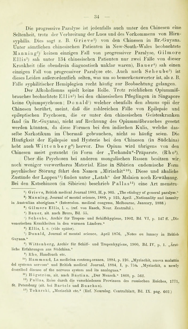 84 — Die progressive Paralyse ist jedenfalls auch unter den Chinesen eine Seltenheit, trotz der Verbreitung der Lues und des Vorkommens von Hirn- syphilis. Dies sagt z. B. Grieve1) von den Chinesen in Br.-Guyana. Unter sämtlichen chinesischen Patienten in New-South-Wales beobachtete Manning2) keinen einzigen Fall von progressiver Paralyse. Gilmore Ellis3) sah unter 134 chinesischen Patienten nur zwei Fälle von dieser Krankheit (die obendrein diagnostisch unklar waren), Bauer4) sah einen einzigen Fall von progressiver Paralyse etc. Auch nach Scheube5J ist dieses Leiden außerordentlich selten, was um so bemerkenswerter ist, als z. B. Fälle syphilitischer Hemiplegien recht häufig zur Beobachtung gelangen. Der Alkoholismus spielt keine Bolle. Trotz reichlichen Opiummiß- brauches beobachtete Ellis3) bei den chinesischen Pfleglingen in Singapore keine Opiumpsychosen; Donald7) welcher ebenfalls den abusus opii der Chinesen berührt, meint, daß die zahlreichen Fälle von Epilepsie und epileptischen Psychosen, die er unter den chinesischen Geisteskranken fand (in Br.-Guyana), nicht auf Rechnung des Opiummißbrauches gesetzt werden könnten, da diese Formen bei den indischen Kulis, welche das- selbe Narkotikum im Übermaß gebrauchen, nicht so häufig seien. Die Häufigkeit der Epilepsie und Hysterie bei den Chinesen (in Südchina) hebt auch Wi tt e n b e r g8) hervor. Das Opium wird übrigens von den Chinesen meist geraucht (in Form der „Tschandu-Präparate. (Rho9). Über die Psychosen bei anderen mongolischen Rassen besitzen wir noch weniger verwertbares Material. Eine in Sibirien endemische Form psychischer Störung führt den Namen „Miriachit10). Diese und ähnliche Zustände der Lappen11) finden unter „Latah'' der Malaien noch Erwähnung. Bei den Katschinzen (in Sibirien) beschrieb Pallas12) eine Art menstru- ') Grieve, British medical Journal 1881, II, p. 905. „The etiology of general paralyse.1^ ä) Manning, Journal of mental science, 1889, p 125, April. „Nationality and insanity in Australian aborigines. (Intercolon. medical congress, Melbourne, January, 1888.) 8) Gilmore Ellis, 1. c. (ref. von Rasch, Neur. Zentralbl.i. ') Bauer, zit. nach Brero, Bd. 55. 6) Scheube, Archiv für Tropen- und Schiffshygiene, 1902, Bd. VI, p. 147 ff. „Die venerischen Krankheiten in den warmen Ländern.1' 6) Ellis, 1. c. (vide später). 7) Donald, Journal of mental science, April 1876, „Notes ou lunacy in British Guyana.1 8) Wittenberg, Archiv für Schiff- und Tropenhygiene, 1900, Bd. IV, p. 1. Ärzt- liche Erfahrungen aus Südchina. ) Eho, Handbuch etc. 10) Hammond, La medicina coutemporanea, 1884, p. 120. „Myriachit, nuova malattia del systema nervoso und British medical Journal, 1884, I, p. 758, ,.Myriachit, a newly described disease of the nervous System and its analogues. ) Högström, zit. nach Bastian. „Der Mensch. 1860, p. 562. I2) Pallas, Reise durch die verschiedenen Provinzen des russischen Reiches, 1771 St. Petersburg (zit. bei Bartels und Buschan). ) Tokarski, „Meriachit etc. (Ref. Neurolog. Centralblatt, Bd. IX. pag. 662.)