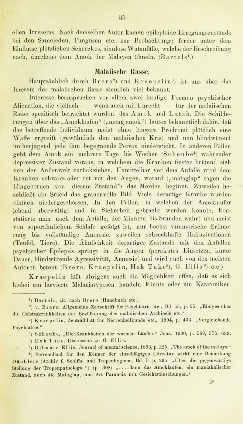 eilen Irreseins. Nach demselben Autor kämen epileptoide Erregungszustände bei den Samojeden, Tungusen etc. zur Beobachtung; ferner unter dem Einflüsse plötzlichen Schreckes, sinnlose Wutanfälle, -welche der Beschreibung nach, durchaus dem Amok der Malayen ähneln. (Bartels1.) Malaiische Rasse. Hauptsächlich durch Brero8) und Kraepelin3) ist uns über das Irresein der malaiischen Rasse ziemlich viel bekannt. Interesse beanspruchen vor allem zwei häufige Formen psychischer Alienation, die vielfach — wenn auch mit Unrecht — für der malaiischen Rasse spezifisch betrachtet wurden, das Amok und Latah. Die Schilde- rungen über das „Amoklaufen'' („meng amok) lauten bekanntlich dahin, daß das betreffende Individuum meist ohne längere Prodromi plötzlich eine Waffe ergreift (gewöhnlich den malaiischen Kris) und nun blindwütend umherjagend jede ihm begegnende Person niedersticht. In anderen Fällen geht dem Amok ein mehrere Tage bis Wochen (Scheube4) währender depressiver Zustand voraus, in welchem die Kranken finster brütend sich von der Außenwelt zurückziehen. Unmittelbar vor dem Anfalle wird dem Kranken schwarz oder rot vor den Augen, worauf („mataglap sagen die Eingebornen von diesem Zustand*) das Morden beginnt. Zuweilen be- schließt ein Suicid das grauenvolle Bild. Viele derartige Kranke wurden einfach niedergeschossen. In den Fällen, in welchen der Amokläufer lebend überwältigt und in Sicherheit gebracht werden konnte, kon- statierte man nach dem Anfalle, der Minuten bis Stunden währt und meist von soporähnlichem Schlafe gefolgt ist, nur höchst summarische Erinne- rung bis vollständige Amnesie, zuweilen schreckhafte Halluzinationen (Teufel, Tiere). Die Ähnlichkeit derartiger Zustände mit den Anfällen psychischer Epilepsie springt in die Augen (perakutes Einsetzen, kurze Dauer, blindwütende Agressivität, Amnesie) und wird auch von den meisten Autoren betont (Brero, Kraepelin, Hak Tuke5), G. Ellis ü) etc.) Kraepelin läßt übrigens auch die Möglichkeit offen, daß es sich hiebei um larvierte Malariatyposen handeln könnte oder um Katatoniker. ') Bartels, zit. nach Brero (Handbuch etc.). 2) v. Brero, Allgemeine Zeitschrift für Psychiatrie etc., Bd. 55, p. 25. „Einiges über die Geisteskrankheiten der Bevölkerung' des malaiischen Archipels etc. 3) Kraepelin, Zentralblatt für Nervenheilkunde etc., 1904, p. 433. „Vergleichende Psychiatrie. 3) Scheube, „Die Krankheiten der warmen Länder. Jena, 1900, p. 569, 575, 639. ö) Hak Tuke, Diskussion zu G. Ellis. °) Gilmore Ellis, Journal of mental science, 1893, p. 325. „The amok ofthe malays. *) Befremdend für den Kenner der einschlägigen Literatur wirkt eine Bemerkung Däublers (Archiv f. Schiffs- und Tropenhygiene, Bd. I, p. 295. „Über die gegenwärtige Stellung der Tropenpathologie.) (p. 308) „....dann das Amoklaufen, ein maniakalischer Zustand, auch die Mataglap, eine Art Paranoia mit Gesichtstäuschungen. 3*