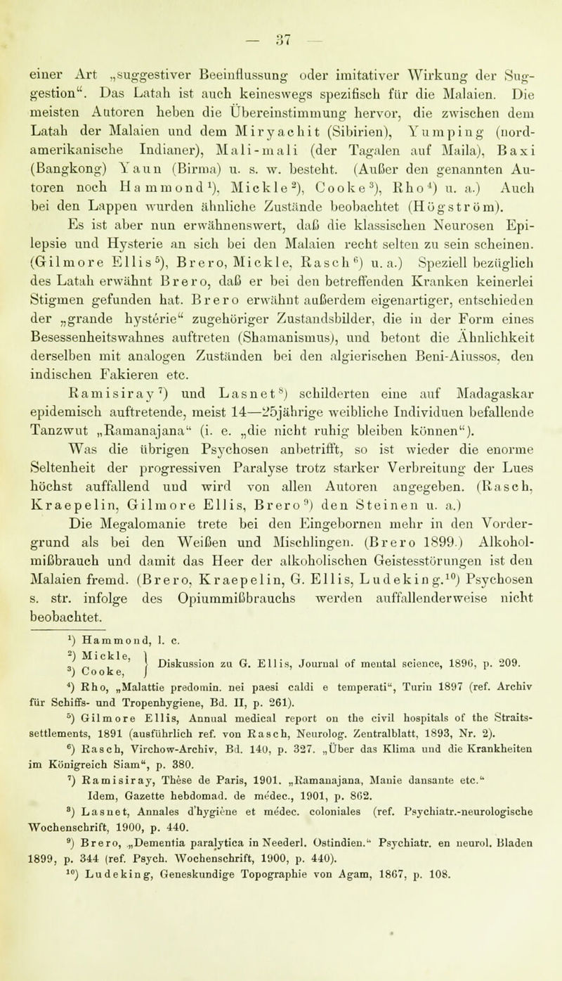 einer Art „suggestiver Beeinflussung oder imitativer Wirkung der Sug- gestion. Das Latah ist auch keineswegs spezifisch für die Malaien. Die meisten Autoren heben die Übereinstimmung hervor, die zwischen dem Latah der Malaien und dem Miryachit (Sibirien), Yumping (nord- amerikanische Indianer), Mali-mali (der Tagalen auf Maila), Baxi (Bangkong) Yaun (Birma) u. s. w. besteht. (Außer den genannten Au- toren noch Hammond1), Mickle3), Cooke3), Rho1) u. a.) Auch bei den Lappen wurden ähnliche Zustände beobachtet (Högström). Es ist aber nun erwähnenswert, daß die klassischen Neurosen Epi- lepsie und Hysterie an sich bei den Malaien recht selten zu sein scheinen. (Gilmore Ellis5), Brero, Mickle, Rasch11) u.a.) Speziell bezüglich des Latah erwähnt Brero, daß er bei den betreffenden Kranken keinerlei Stigmen gefunden hat. Brero erwähnt außerdem eigenartiger, entschieden der „grande hysterie zugehöriger Zustandsbilder, die in der Form eines Besessenheitswahnes auftreten (Shamanismus), und betont die Ähnlichkeit derselben mit analogen Zuständen bei den algierischen Beni-Aiussos, den indischen Fakieren etc. R a m i s i r a y 7) und L a s n e ts) schilderten eine auf Madagaskar epidemisch auftretende, meist 14—25jährige weibliche Individuen befallende Tanzwut „Ramanajana (i. e. „die nicht ruhig bleiben können). Was die übrigen Psychosen anbetrifft, so ist wieder die enorme Seltenheit der progressiven Paralyse trotz starker Verbreitung der Lues höchst auffallend und wird von allen Autoren angegeben. (Rasch, Kraepelin, Gilmore Ellis, Brero) den Steinen u. a.) Die Megalomanie trete bei den Eingebornen mehr in den Vorder- grund als bei den Weißen und Mischlingen. (Brero 1899) Alkohol- mißbrauch und damit das Heer der alkoholischen Geistesstörungen ist den Malaien fremd. (Brero, Kraepelin, G. Ellis, Ludeking.10) Psychosen s. str. infolge des Opiummißbrauchs werden auffallenderweise nicht beobachtet. »I i' ■ I' 1 * ■ 1 > Diskussion zu G. Ellis, Journal of mental science, 1890, p. 209. ;ooke, J ') Hammond, 1. c. 2) Mickle, 3) Co 4) Rho, „Malattie predomin. nei paesi caldi e temperati, Turin 1897 (ref. Archiv für Schiffs- und Tropenhygiene, Bd. II, p. 261). 5) Gilmore Ellis, Annual medical report on the civil hospitals of the Straits- settlements, 1891 (ausführlich ref. von Rasch, Neurolog. Zentralblatt, 1893, Nr. 2). 6) Rasch, Virchow-Archiv, Bd. 140, p. 327. „Über das Klima und die Krankheiten im Königreich Siam, p. 380. ') Ramisiray, These de Paris, 1901. „Ramauajana, Manie dansante etc. Idem, Gazette hebdomad. de medec, 1901, p. 802. 3) Lasnet, Annales d'hygii-ne et me'dec. coloniales (ref. Psychiatr.-neurologische Wochenschrift, 1900, p. 440. 9) Brero, „Dementia paralytica in Neederl. Ostindien. Psychiatr. en neurol. Bladen 1899, p. 344 (ref. Psych. Wochenschrift, 1900, p. 440). 10) Ludeking, Geneskundige Topographie von Agam, 18G7, p. 108.