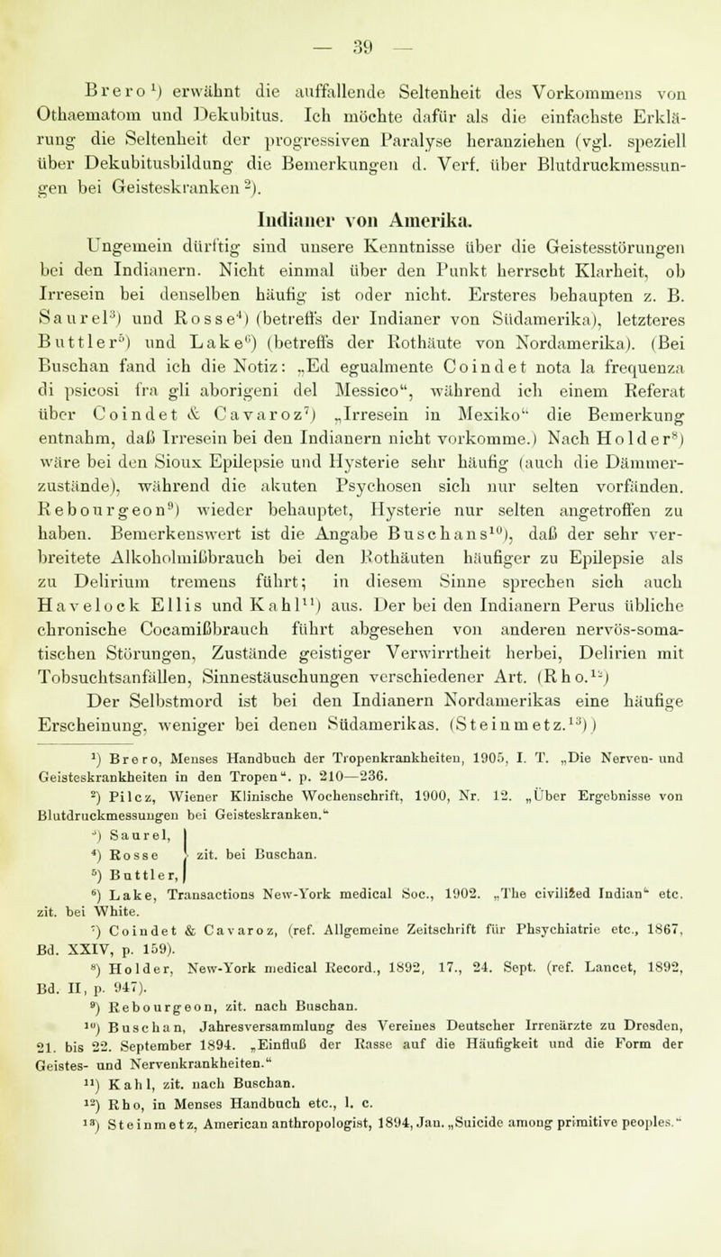 Brero1) erwähnt die auffallende Seltenheit des Vorkommens von Othaematom und Dekubitus. Ich möchte dafür als die einfachste Erklä- rung die Seltenheit der progressiven Paralyse heranziehen (vgl. speziell über Dekubitusbildung die Bemerkungen d. Verf. über Blutdruckmessun- gen bei Geisteskranken 2). Indianer von Amerika. Ungemein dürftig sind unsere Kenntnisse über die Geistesstörungen bei den Indianern. Nicht einmal über den Punkt herrscht Klarheit, ob Irresein bei denselben häufig ist oder nicht. Ersteres behaupten z. B. Saurel3) und Rosse4) (betreffs der Indianer von Südamerika), letzteres Buttler5) und Lake0) (betreffs der Rothäute von Nordamerika). (Bei Buschan fand ich die Notiz: „Ed egualmente Coindet nota la frequenza di psicosi fra gli aborigeni del Messico, während ich einem Referat über Coindet & Cavaroz7) „Irresein in Mexiko' die Bemerkung entnahm, daß Irresein bei den Indianern nicht vorkomme.) Nach Holder*) wäre bei den Sioux Epilepsie und Hysterie sehr häufig (auch die Dämmer- zustände), während die akuten Psychosen sich nur selten vorfänden. Rebourgeon9) wieder behauptet, Hysterie nur selten angetroffen zu haben. Bemerkenswert ist die Angabe Busch ans1), daß der sehr ver- breitete Alkoholmißbrauch bei den Rothäuten häufiger zu Epilepsie als zu Delirium tremens führt; in diesem Sinne sprechen sich auch Havelock Ellis und Kahl11) aus. Der bei den Indianern Perus übliche chronische Cocamißbrauch führt abgesehen von anderen nervös-soma- tischen Störungen, Zustände geistiger Verwirrtheit herbei, Delirien mit Tobsuchtsanfällen, Sinnestäuschungen verschiedener Art. (Rho.1-) Der Selbstmord ist bei den Indianern Nordamerikas eine häufige Erscheinung, weniger bei denen Südamerikas. (Steinmetz.13)) J) Brero, Menses Handbuch der Tropenkrankheiten, 1905, I. T. „Die Nerven-und Geisteskrankheiten in den Tropen, p. 210—236. 2) Pilcz, Wiener Klinische Wochenschrift, 1900, Nr. 12. „Über Ergebnisse von Blutdruckmessungen bei Geisteskranken. ') Saurel, I ') Rosse J zit. bei Buschan. 5) Battier,) 6) Lake, Transactions New-York medieal Soc, 1902. „The civilized Indian1 etc. zit. bei White. ') Coindet & Cavaroz, (ref. Allgemeine Zeitschrift für Phsychiatrie etc., 1867, Bd. XXIV, p. 159). 8) Holder, New-York medieal Record., 1892, 17., 24. Sept. (ref. Lancet, 1892, Bd. II, p. 947). 9) Rebourgeon, zit. nach Buschan. 1{1) Buschan, Jahresversammlung des Vereines Deutscher Irrenärzte zu Dresden, 21. bis 22. September 1894. „Einfluß der Rasse auf die Häufigkeit und die Form der Geistes- und Nervenkrankheiten. ) Kahl, zit. nach Buschan. 12) Rho, in Menses Handbuch etc., 1. c. 13) Steinmetz, American anthropologist, 1894, Jan. „Suicide among primitive peoples.