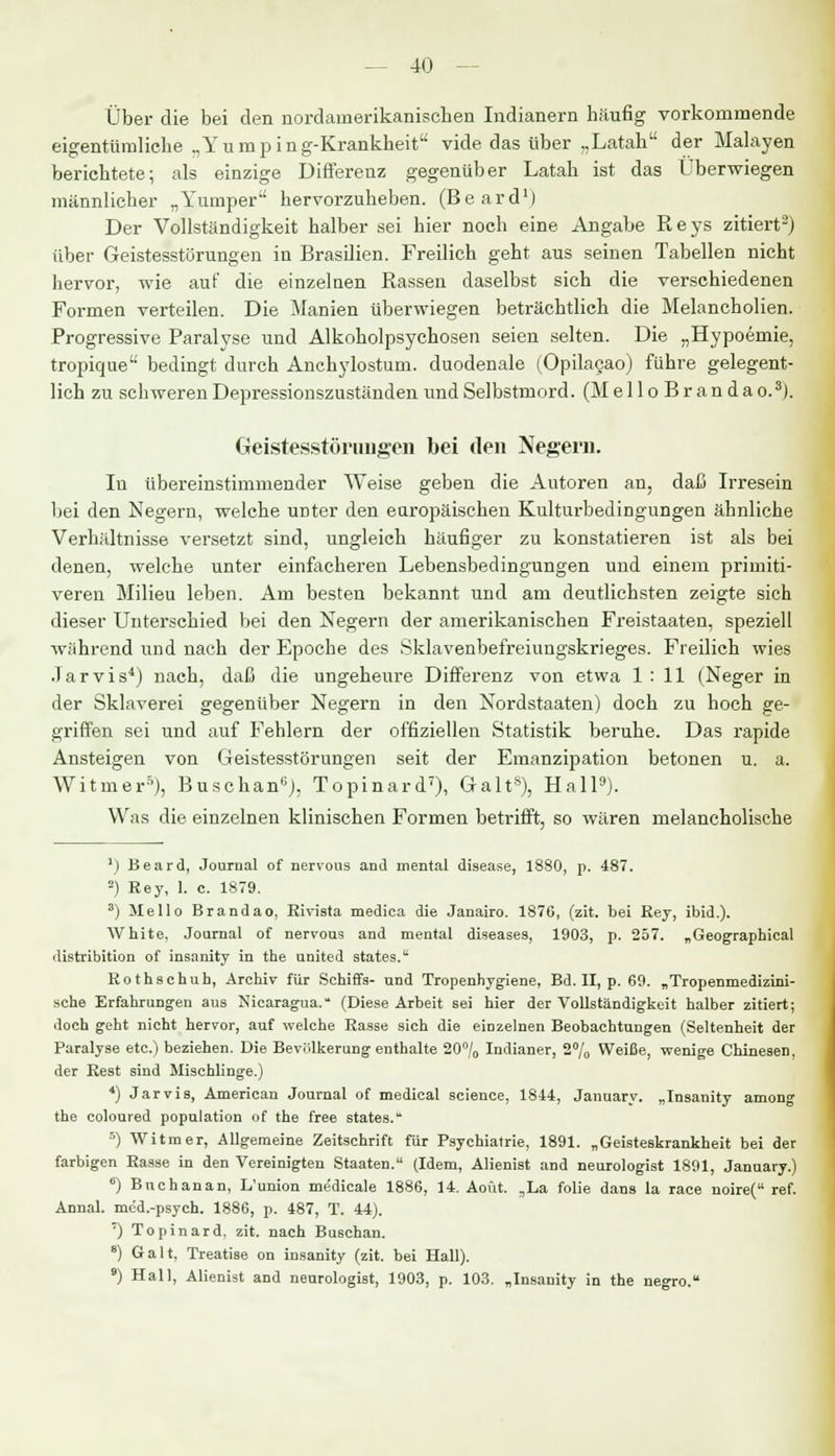 Über die bei den nordainerikanischen Indianern häufig vorkommende eigentümliche „Yumping-Krankheit vide das über ,,Latah der Malayen berichtete; als einzige Differenz gegenüber Latah ist das Überwiegen männlicher „Yumper hervorzuheben. (Beard1) Der Vollständigkeit halber sei hier noch eine Angabe Reys zitiert3) über Geistesstörungen in Brasilien. Freilich geht aus seinen Tabellen nicht hervor, wie auf die einzelnen Rassen daselbst sich die verschiedenen Formen verteilen. Die Manien überwiegen beträchtlich die Melancholien. Progressive Paralyse und Alkoholpsychosen seien selten. Die „Hypoemie, tropique bedingt durch Anchylostum. duodenale (Opilacao) führe gelegent- lich zu schweren Depressionszuständen und Selbstmord. (Mello Br andao.3). Geistesstörungen bei den Negern. Iu übereinstimmender Weise geben die Autoren an, daß Irresein bei den Negern, welche unter den europäischen Kulturbedingungen ähnliche Verhältnisse versetzt sind, ungleich häufiger zu konstatieren ist als bei denen, welche unter einfacheren Lebensbedingungen und einem primiti- veren Milieu leben. Am besten bekannt und am deutlichsten zeigte sich dieser Unterschied bei den Negern der amerikanischen Freistaaten, speziell während und nach der Epoche des Sklavenbefreiungskrieges. Freilich wies Jarvis4) nach, daß die ungeheure Differenz von etwa 1:11 (Neger in der Sklaverei gegenüber Negern in den Nordstaaten) doch zu hoch ge- griffen sei und auf Fehlern der offiziellen Statistik beruhe. Das rapide Ansteigen von Geistesstörungen seit der Emanzipation betonen u. a. Witmer5), Buschan6), Topinard7), Galt8), Hall9). Was die einzelnen klinischen Formen betrifft, so wären melancholische V) Beard, Journal of nervous and mental disease, 1880, p. 487. 2) Rey, 1. c. 1879. 3) Hello Brandao, Rivista medica die Janairo. 1876, (zit. bei Rey, ibid.). White. Journal of nervous and mental diseases, 1903, p. 257. „Geographica! ilistribition of insanity in the united states. Rothschuh, Archiv für Schiffs- und Tropenhygiene, Bd. II, p. 69. „Tropenmedizini- sche Erfahrungen aus Nicaragua. (Diese Arbeit sei hier der Vollständigkeit halber zitiert; doch geht nicht hervor, auf welche Rasse sich die einzelnen Beobachtungen (Seltenheit der Paralyse etc.) beziehen. Die Bevölkerung enthalte 20°/o Indianer, 2% Weiße, wenige Chinesen, der Rest sind Mischlinge.) 4) Jarvis, American Journal of medical science, 1844, January. „Insanity among the coloured population of the free states. 5) Witmer, Allgemeine Zeitschrift für Psychiatrie, 1891. „Geisteskrankheit bei der farbigen Rasse in den Vereinigten Staaten. (Idem, Alienist and neurologist 1891, January.) 6) Bnchanan, L'union medicale 1886, 14. Aoüt. „La folie dans la race noire( ref. Annal. med.-psych. 1886, p. 487, T. 44). *) Topinard, zit. nach Buschan. 8) Galt, Treatise on insanity (zit. bei Hall). 9) Hall, Alienist and neurologist, 1903, p. 103. „Insanity in the negro.
