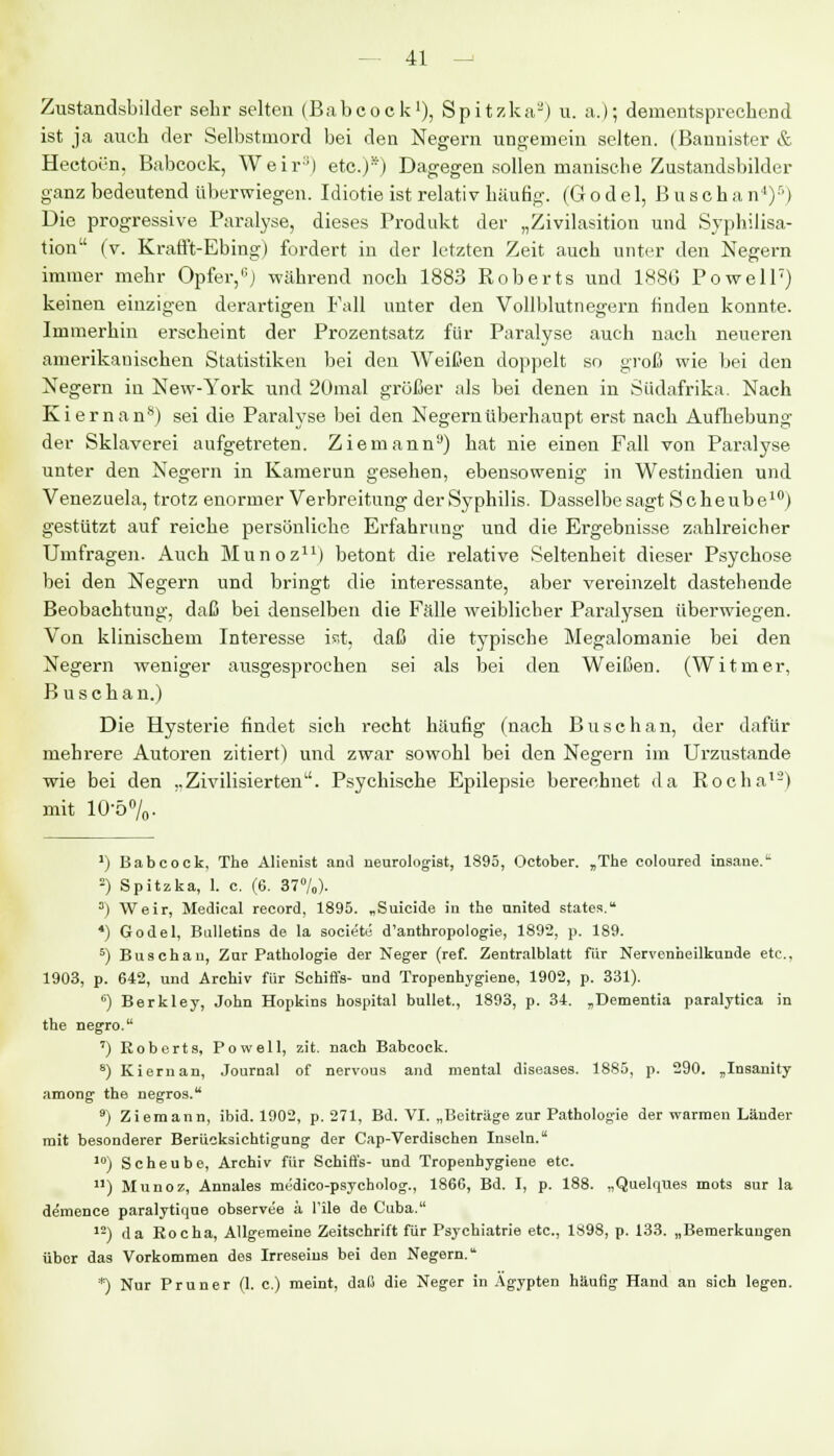 Zustandsbilder sehr selten (Babcock1), Spitzka2) u. a.); dementsprechend ist ja auch der Selbstmord bei den Negern ungemein selten. (Bannister & Hectoen, Babcock, Weir3) etc.)s) Dagegen sollen manische Zustandsbilder ganz bedeutend überwiegen. Idiotie ist relativ häufig. (Godel, Buschan')') Die progressive Paralyse, dieses Produkt der „Zivilasition und Syphilisa- tion (V. Krafft-Ebing) fordert in der letzten Zeit auch unter den Negern immer mehr Opfer,ü) während noch 1883 Roberts und 188G Powell7) keinen einzigen derartigen Fall unter den Vollblutnegern finden konnte. Immerhin erscheint der Prozentsatz für Paralyse auch nach neueren amerikanischen Statistiken bei den Weißen doppelt so groß wie bei den Negern in New-York und 2ümal größer als bei denen in Südafrika. Nach Kiernan8) sei die Paralyse bei den Negern überhaupt erst nach Aufhebung der Sklaverei aufgetreten. Ziemann9) hat nie einen Fall von Paralyse unter den Negern in Kamerun gesehen, ebensowenig in Westindien und Venezuela, trotz enormer Verbreitung der Syphilis. Dasselbesagt Scheube10) gestützt auf reiche persönliche Erfahrung und die Ergebnisse zahlreicher Umfragen. Auch Munoz11) betont die relative Seltenheit dieser Psychose bei den Negern und bringt die interessante, aber vereinzelt dastehende Beobachtung, daß bei denselben die Fälle weiblicher Paralysen überwiegen. Von klinischem Interesse isst, daß die typische Megalomanie bei den Negern weniger ausgesprochen sei als bei den WeißeD. (Witmer, B u seh an.) Die Hysterie findet sich recht häufig (nach Busehan, der dafür mehrere Autoren zitiert) und zwar sowohl bei den Negern im Urzustände wie bei den ,,Zivilisierten. Psychische Epilepsie berechnet da Rocha12) mit 10-5%. ') Babcock, The Alienist and neurologist, 1895, October. „The coloured insane.1 -) Spitzka, 1. c. (6. 37°/o)- s) Weir, Medical record, 1895. „Suicide in the united states. 4) Godel, Bulletins de la societu d'anthropologie, 1892, p, 189. 5) Busehan, Zur Pathologie der Neger (ref. Zentralblatt für Nervenheilkunde etc., 1903, p. 642, und Archiv für Schiffs- und Tropenhygiene, 1902, p. 331). ') Berkley, John Hopkins hospital bullet., 1893, p. 34. „Dementia paralytica in the negro. ') Roberts, Powell, zit. nach Babcock. s) Kiernan, Journal of nervous and mental diseases. 1885, p. 290. „Insanity among the negros. 9) Ziemann, ibid. 1902, p. 271, Bd. VI. „Beiträge zur Pathologie der warmen Länder mit besonderer Berücksichtigung der Cap-Verdischen Inseln. 10) Scheube, Archiv für Schiffs- und Tropenhygiene etc. n) Munoz, Annales mijdico-psycholog., 1860, Bd. I, p. 188. „Quelques mots sur la demence paralytique observee ä l'ile de Cuba. 12) da Roeha, Allgemeine Zeitschrift für Psychiatrie etc., 1898, p. 133. „Bemerkungen übor das Vorkommen des Irreseins bei den Negern. *) Nur Pruner (1. c.) meint, daß die Neger in Ägypten häufig Hand an sich legen.