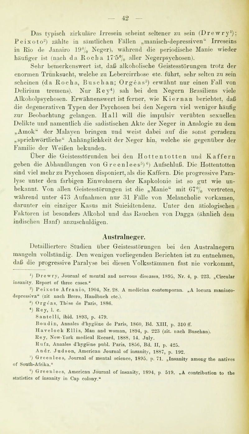 Das typisch zirkuläre Irresein scheint seltener zu sein (Drewry1); Peixoto-') zählte in sämtlichen Fällen „manisch-depressiven Irreseins in Rio de Janairo 19% Neger), während die periodische Manie wieder häutiger ist (nach da Rocha 17'5% aller Negerpsychosen). Sehr bemerkenswert ist. daß alkoholische Geistesstörungen trotz der enormen Trunksucht, welche zu Lebercirrhose etc. führt, sehr selten zu sein scheinen (da Rocha, Buschan; Orgeas3) erwähnt nur einen Fall von Delirium tremens). Nur Rey4) sah bei den Negern Brasiliens viele Alkoholpsychosen. Erwähnenswert ist ferner, wie Kiernan berichtet, daß die degenerativen Typen der Psychosen bei den Negern viel weniger häufig zur Beobachtung gelangen. Hall will die impulsiv verübten sexuellen Delikte und namentlich die sadistischen Akte der Neger in Analogie zu dem „Amok1' der Malayen bringen und weist dabei auf die sonst geradezu „sprichwörtliche Anhänglichkeit der Neger hin. welche sie gegenüber der Familie der Weißen bekunden. Über die Geistesstörunden bei den Hottentotten und Kaffern geben die Abhandlungen von G reenlees5)6) Aufschluß. Die Hottentotten sind viel mehr zu Psychosen disponiert, als die Kaffern. Die progressive Para- lyse unter den farbigen Einwohnern der Kapkolonie ist so gut wie un- bekannt. Von allen Geistesstörungen ist die „Manie mit 67°/o vertreten, während unter 473 Aufnahmen nur 31 Fälle von Melancholie vorkamen, darunter ein einziger Kasus mit Suicidtendenz. Unter den ätiologischen Faktoren ist besonders Alkohol und das Rauchen von Dagga (ähnlich dem indischen Hanf) anzuschuldigen. Australneger. Detailliertere Studien über Geistesstörungen bei den Australnegern mangeln vollständig. Den wenigen vorliegenden Berichten ist zu entnehmen, daß die progressive Paralyse bei diesen Volksstämmen fast nie vorkommt, ') Drewry, Journal of mental and nervous diseases, 1895, Nr. 4, p. 223. „Circular insanity. Eeport of three cases. -) Peixoto Afranio, 1904, Nr. 28. A medicina conteraporan. „A locura maniaco- depressiva (zit nach Brero, Handbuch etc.i. a) Orgeas. These de Paris, 1886. 4) Key, 1. c. Santelli, ibid. 1893, p. 479. Boudin, Annales d'hygiene de Paris, 1860, Bd. XIII, p. 310 ff. Havelock Ellis, Man and woman, 1894, p. 223 (zit. nach Buschan). Rey, New-York medical Record, 1888, 14. July. Rufz, Annales d'hygiene publ. Paris, 1856, Bd. II, p. 425. Andr. Judson, American Journal of insanity, 1887, p. 192. 5) Greenlees, Journal of mental science, 1895. p. 71. ,Insanity among the natives of South-Afrika. üj Greenlees, American Journal of insanity, 1894, p 519. „A contribution to the statistics of insanity in Cap colony.