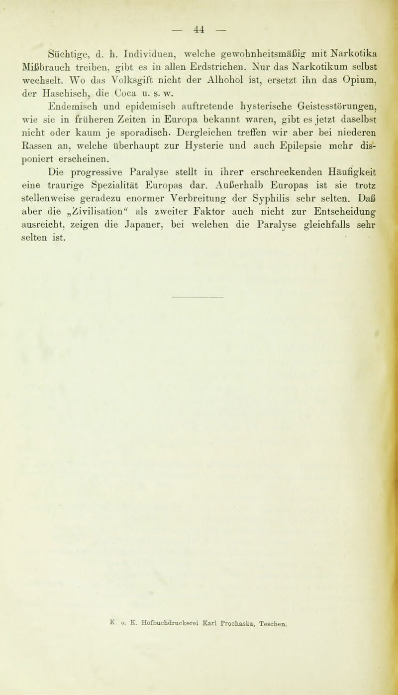 Süchtige, d. h. Individuen, welche gewohnheitsmäßig' mit Narkotika Mißbrauch treiben, gibt es in allen Erdstrichen. Nur das Narkotikum selbst wechselt. Wo das Volksgift nicht der Alhohol ist, ersetzt ihn das Opium, der Haschisch, die Coca u. s. w. Endemisch und epidemisch auftretende hysterische Geistesstörungen, wie sie in früheren Zeiten in Europa bekannt waren, gibt es jetzt daselbst nicht oder kaum je sporadisch. Dergleichen treffen wir aber bei niederen Eassen an, welche überhaupt zur Hysterie und auch Epilepsie mehr dis- poniert erscheinen. Die progressive Paralyse stellt iu ihrer erschreckenden Häufigkeit eine traurige Spezialität Europas dar. Außerhalb Europas ist sie trotz stellenweise geradezu enormer Verbreitung der Syphilis sehr selten. Daß aber die „Zivilisation als zweiter Faktor auch nicht zur Entscheidung ausreicht, zeigen die Japaner, bei welchen die Paralyse gleichfalls sehr selten ist. u. K. Hofbuchdrackerei Karl Prochaska, Teschen.