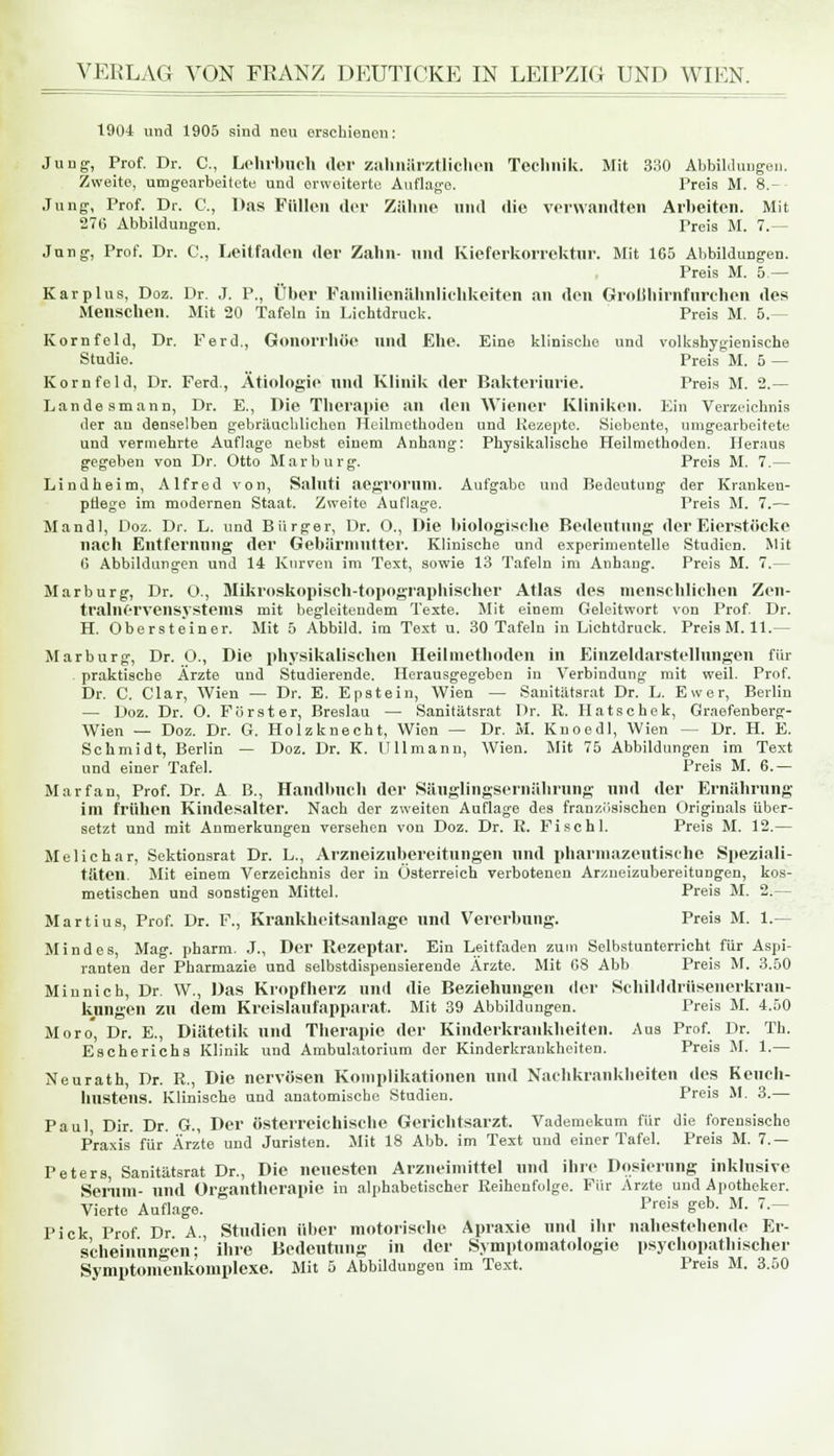 1904 und 1905 sind neu erschienen: Jung-, Prof. Dr. C, Lehrbuch der zahnärztlichen Technik. Mit 330 Abbildungen. Zweite, umgearbeitete und erweiterte Auflage. Preis M. 8.- Jung, Prof. Dr. C, Das Füllen der Zähne und die verwandten Arbeiten. Mit 276 Abbildungen. Preis M. 7.— Jung, Prof. Dr. C, Leitfaden der Zahn- und Kieferkorrektur. Mit 165 Abbildungen. Preis M. 5 — Kar plus, Doz. Dr. J. P., Über Familienähnlichkeiten an den Grollliirnfurehen des Menschen. Mit 20 Tafeln in Lichtdruck. Preis M. 5.— Kornfeld, Dr. Ferd., Gonorrhöe und Ehe. Eine klinische und volkshygienische Studie. Preis M. 5 — Kornfeld, Dr. Ferd., Ätiologie und Klinik der Bakteriurie. Preis M. 2.— Landesmann, Dr. E., Die Therapie an den Wiener Kliniken. Ein Verzeichnis der an denselben gebräuchlichen Heilmethoden und Rezepte. Siebente, umgearbeitete und vermehrte Auflage nebst einem Anhang: Physikalische Heilmethoden. Heraus gegeben von Dr. Otto Marburg. Preis M. 7.— Lind heim, Alfred von, Saluti acgrnrnni. Aufgabe und Bedeutung der Kranken- pflege im modernen Staat. Zweite Auflage. Preis M. 7.— Mandl, Doz. Dr. L. und Bürger, Dr. O., Die biologische Bedeutung der Eierstöcke nach Entfernung der Gebärmutter. Klinische und experimentelle Studien. Mit G Abbildungen und 14 Kurven im Text, sowie 13 Tafeln im Anhang. Preis M. 7.— Marburg, Dr. Ü., Mikroskopisch-topographischer Atlas des menschlichen Zen- tralnervensystems mit begleitendem Texte. Mit einem Geleitwort von Prof. Dr. H. Obersteiner. Mit 5 Abbild, im Text u. 30 Tafeln in Lichtdruck. Preis M. 11.— Marburg, Dr. O., Die physikalischen Heilmethoden in Einzeldarstellungen für praktische Ärzte und Studierende. Herausgegeben in Verbindung mit weil. Prof. Dr. C. Clar, Wien — Dr. E. Epstein, Wien — Sanitätsrat Dr. L. Ewer, Berlin — Doz. Dr. O. Förster, Breslau — Sanitätsrat Dr. R. Hatschek, Graefenberg- Wien — Doz. Dr. G. Holzknecht, Wien — Dr. M. Knoedl, Wien — Dr. H. E. Schmidt, Berlin — Doz. Dr. K. Ulimann, Wien. Mit 75 Abbildungen im Text und einer Tafel. Preis M. 6.— Marfan, Prof. Dr. A B., Handbuch der Säuglingsernährung und der Ernährung im frühen Kindesalter. Nach der zweiten Auflage des französischen Originals über- setzt und mit Anmerkungen versehen von Doz. Dr. R. Fischl. Preis M. 12.— Melichar, Sektionsrat Dr. L., Arzneizubereitungen und pharmazeutische Speziali- täten. Mit einem Verzeichnis der in Österreich verbotenen Arzneizubereitungen, kos- metischen und sonstigen Mittel. Preis M. 2.— Martius, Prof. Dr. F., Krankheitsanlage und Vererbung. Preis M. 1.— Mindes, Mag. pharm. J., Der Rezeptur. Ein Leitfaden zum Selbstunterricht für Aspi- ranten der Pharmazie und selbstdispensierende Ärzte. Mit 08 Abb Preis M. 3.50 Miunich, Dr. W., Das Kropfherz und die Beziehungen der Schilddrüsenerkran- kungen zu dem Kreislaufapparat. Mit 39 Abbildungen. Preis M. 4.50 Moro, Dr. E., Diätetik und Therapie der Kinderkrankheiten. Aus Prof. Dr. Th. Escherichs Klinik und Ambulatorium der Kinderkrankheiten. Preis M. 1.— Neurath, Dr. R., Die nervösen Komplikationen und Nachkrankheiten des Keuch- hustens. Klinische und anatomische Studien. Preis M. 3.— Paul Dir. Dr. G., Der österreichische Gerichtsarzt. Vademekum für die forensische Praxis für Ärzte und Juristen. Mit 18 Abb. im Text uud einer Tafel. Preis M. 7.— Peters, Sanitätsrat Dr., Die neuesten Arzneimittel und ihre Dosierung inklusive Serum- nnd Organtherapie in alphabetischer Reihenfolge. Für Arzte und Apotheker. Vierte Auflage. Preif> £eb- M- 7-~ Pick Prof Dr A., Studien über motorische Apraxie und ihr nahestehende Er- scheinungen;' ihre Bedeutung in der Symptomatologie psychopathischer Symptonienkomplexe. Mit 5 Abbildungen im Text. Preis M. 3.50