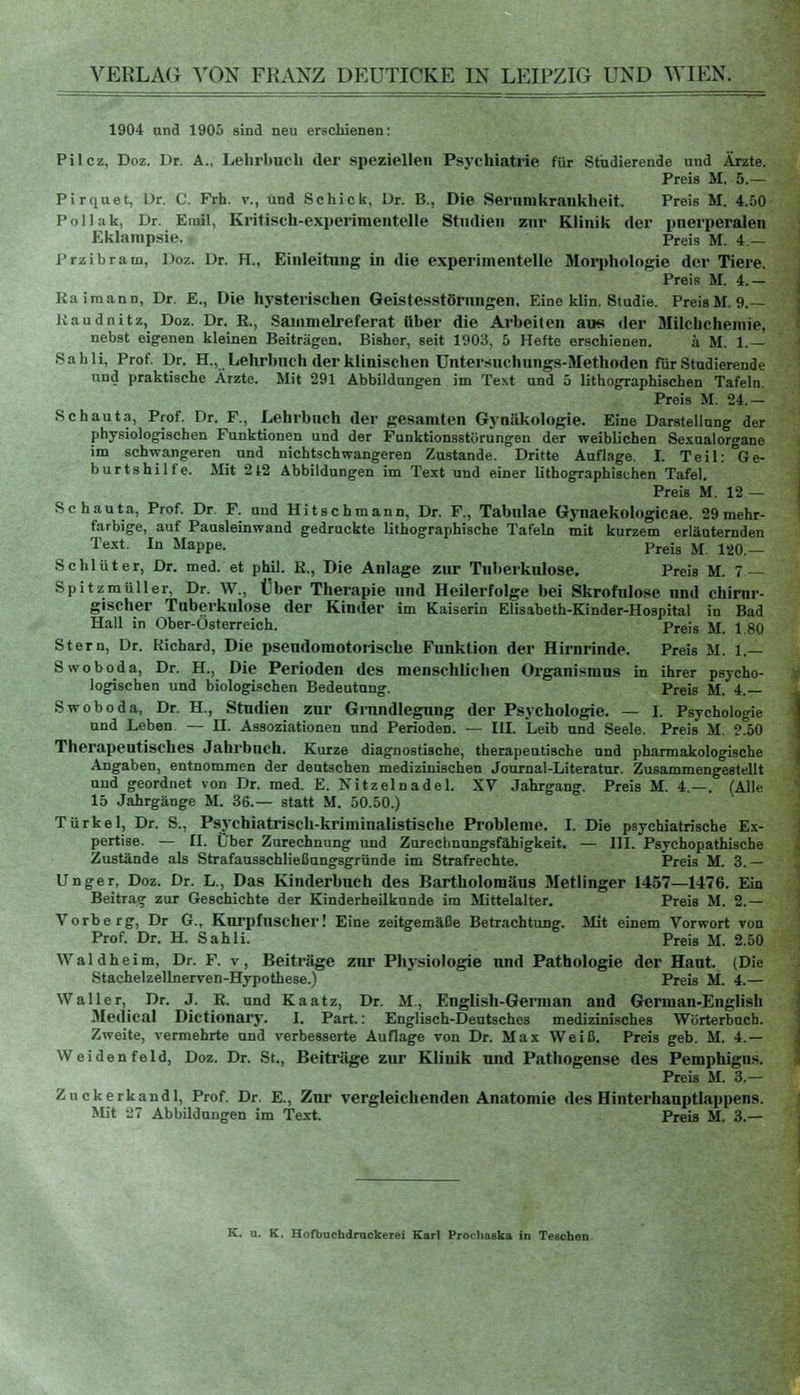 1904 und 1905 sind neu erschienen: Pilcz, Doz. Dr. A., Lelirbnch der speziellen Psychiatrie für Studierende und Ärzte. Preis M. 5.— Pirquet, Dr. C. Frh. v., und Schick, Dr. B., Die Sernmkrankheit. Preis M. 4.50 Poll ak, Dr. Emil, Kritisch-experimentelle Studien zur Klinik der puerperalen Eklampsie. Preis M. 4 — Przibram, Doz. Dr. H., Einleitung in die experimentelle Morphologie der Tiere. Preis M. 4.— Kaimann, Dr. E., Die hysterischen Geistesstörungen. Eine klin. Studie. PreisM. 9.— Kaudnitz, Doz. Dr. E., Sammelreferat über die Arbeiten ans der Milcbchemie, nebst eigenen kleinen Beiträgen. Bisher, seit 1903, 5 Hefte erschienen. a M. 1.— Sahli, Prof. Dr. H., Lehrbuch der klinischen Untersuchungs-Methoden für Studierende und praktische Ärzte. Mit 291 Abbildungen im Text und 5 lithographischen Tafeln. Preis M. 24.— Schauta, Prof. Dr. F., Lehrbnch der gesamten Gynäkologie. Eine Darstellung der physiologischen Funktionen und der Funktionsstörungen der weiblichen Sexualorgane im schwangeren und nichtschwangeren Zustande. Dritte Auflage. I. Teil: Ge- burtshilfe. Mit 2 42 Abbildungen im Text und einer lithographischen Tafel. Preis M. 12 — Schauta, Prof. Dr. F. und Hitschmann, Dr. F., Tabulae Gynaekologicae. 29mehr- farbige, auf Pausleinwand gedruckte lithographische Tafeln mit kurzem erläuternden Text. In Mappe. Preis M 120 _ Schlüter, Dr. med. et phil. E., Die Anlage zur Tuberkulose. Preis M. 7 — Spitzmüller, Dr. W., Über Therapie und Heilerfolge bei Skrofulöse und chirur- gischer Tuberkulose der Kinder im Kaiserin Elisabeth-Kinder-Hospital in Bad Hall in Ober-Österreich. Preis M. 1.80 Stern, Dr. Richard, Die psendomotorische Funktion der Hirnrinde. Preis M. 1.— Swoboda, Dr. H., Die Perioden des menschlichen Organismus in ihrer psycho- logischen und biologischen Bedeutung. Preis M. 4.— Swoboda, Dr. H., Studien zur Grundlegung der Psychologie. — I. Psychologie und Leben. — H. Assoziationen und Perioden. — III. Leib und Seele. Preis M. 2.50 Therapeutisches Jahrbuch. Kurze diagnostische, therapeutische und pharmakologische Angaben, entnommen der deutschen medizinischen Journal-Literatur. Zusammengestellt und geordnet von Dr. med. E. Xitzelnadel. XV Jahrgang. Preis M. 4—. (Alle 15 Jahrgänge M. 36.— statt M. 50.50.) Türkei, Dr. S., Psychiatrisch-kriminalistische Probleme. I. Die psychiatrische Ex- pertise. — II. Über Zurechnung und Zurechnungsfähigkeit. — III. Psychopathische Zustände als Strafausschließungsgründe im Strafrechte. Preis M. 3.— Unger, Doz. Dr. L., Das Kinderbuch des Bartholomäus Metlinger 1457—1476. Ein Beitrag zur Geschichte der Kinderheilkunde im Mittelalter. Preis M. 2.— Vorberg, Dr G., Kurpfuscher! Eine zeitgemäße Betrachtung. Mit einem Vorwort von Prof. Dr. H. Sahli. Preis M. 2.50 Waldheim, Dr. F. v, Beiträge znr Physiologie und Pathologie der Haut. (Die Stachelzellnerven-Hypothese.) Preis M. 4.— Waller, Dr. J. E. und Kaatz, Dr. M., English-German and German-English Medical Dictionary. I. Part.: Englisch-Deutsches medizinisches Wörterbuch. Zweite, vermehrte und verbesserte Auflage von Dr. Max Weiß. Preis geb. M. 4.— W ei den feid, Doz. Dr. St., Beiträge zur Klinik und Pathogense des Pemphigus. Preis M. 3.— Zuckerkandl, Prof. Dr. E., Zur vergleichenden Anatomie des Hinterhauptlappens. Mit 27 Abbildungen im Text. Preis M. 3.—