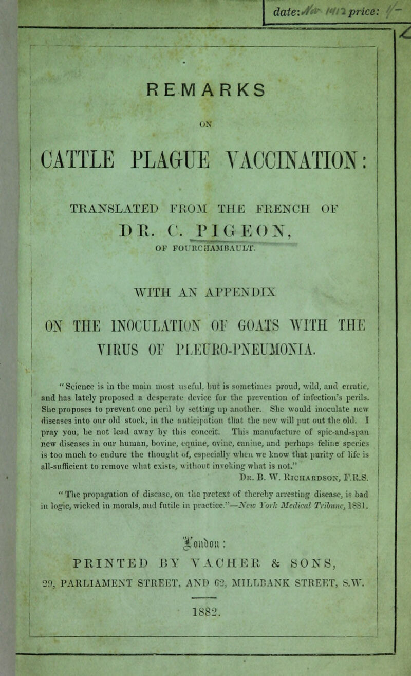date:4iir- Ml price: - REMARKS 08 CATTLE PLAGUE VACCINATION: TRANSLATED FROM THE FRENCH DR. 0. PIGEON, OF OF FOritCilAMtlAULT. WITH AN APPENDIX OX THE INOCULATION 01 GOAIg WITH THE VIRUS OF PLEIiRO-PNEUMONIA. Science is in the main must useful, but is sometimes proud, 'wild, and erratic, and has lately proposed a desperate device fur the prevention of infection's perils. She proposes to prevent unc peril by setting up another. She would inoculate new diseases into our old stock, in the anticipation that the new will put out the old. I pray you, he not lead away by this conceit. This manufacture of spic-and-spau ' j new diseases in our human, bovine, equine, ovine, canine, and perhaps feline species i is too much to endure the thought of, especially when wc know that purity of life is all-sufficient to remove what exists, without invoking what is not. Dr. B. W. Richardson, F.R.& The propagation of disease, on the pretext of thereby arresting1 disease, is bad in logic, wicked in morals, and futile in practice.—New Torfc Medical Tribune, 1881. PRINTED BY YACHER & 80X8, •29, PARLIAMENT STREET, AND 62, MILLBANK STREET, S.W. 1882.