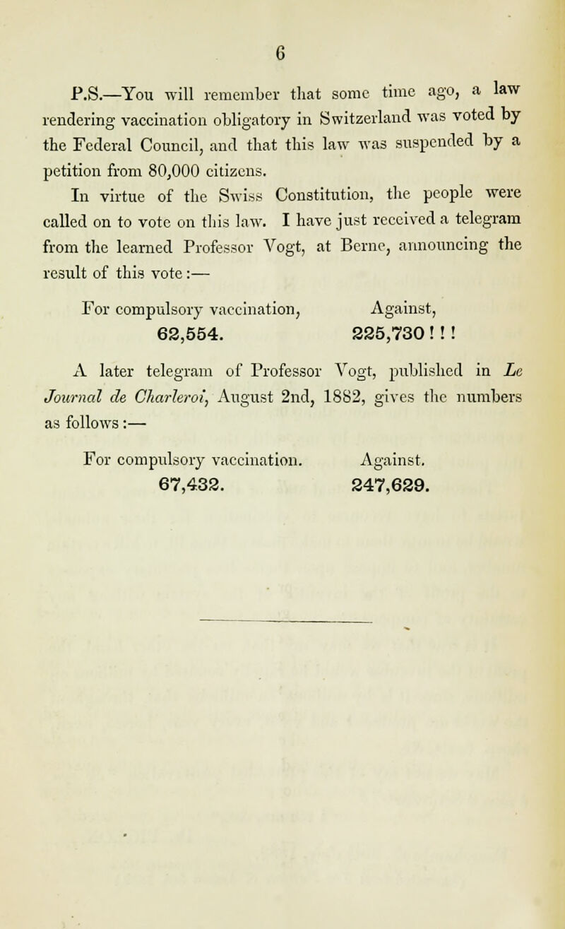 P.S.—You will remember that some time ago, a law- rendering vaccination obligatory in Switzerland was voted by the Federal Council, and that this law was suspended by a petition from 80,000 citizens. In virtue of the Swiss Constitution, the people were called on to vote on this law. I have just received a telegram from the learned Professor Vogt, at Berne, announcing the result of this vote:— For compulsory vaccination, Against, 62,554. 225,730 ! ! ! A later telegram of Professor Vogt, published in Le Journal de Charhroi, August 2nd, 1882, gives the numbers as follows:— For compulsory vaccination. Against. 67,432. 247,629.