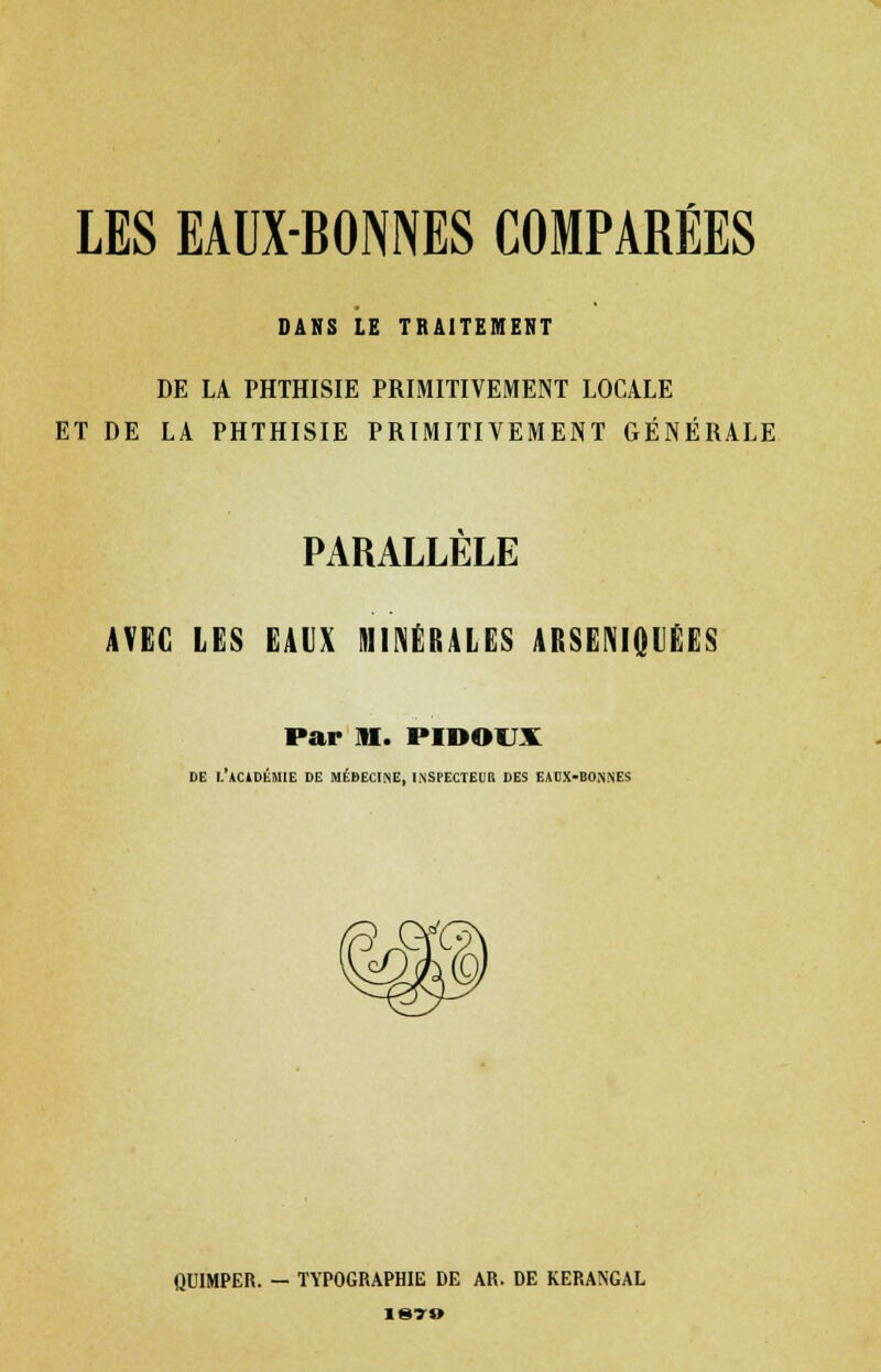 LES EAUX-BONNES COMPARÉES DANS LE TRAITEMENT DE LA PHTHISIE PRIMITIVEMENT LOCALE ET DE LA PHTHISIE PRIMITIVEMENT GÉNÉRALE PARALLELE AVEC LES EAIX MINÉRALES ARSENIQIÉES Par ni. PIDOUX DE L'ACiDÉMIE DE MÉDECINE, INSPECTEUR DES EADX-BOJiNES QUIMPER. — TYPOGRAPHIE DE AR. DE KERANGAL 1879