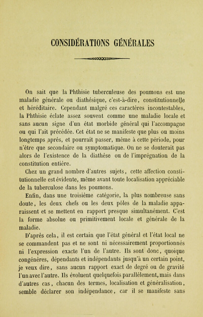 CONSIDÉRATIONS GÉNÉRALES On sait que la Phthisie tuberculeuse des poumons est une maladie générale ou diathésique, c'est-à-dire, constitutionnelle et héréditaire. Cependant malgré ces caractères incontestables, la Phthisie éclate assez souvent comme une maladie locale et sans aucun signe d'un état morbide général qui l'accompagne ou qui l'ait précédée. Cet état ne se manifeste que plus ou moins longtemps après, et pourrait passer, même à cette période, pour n'être que secondaire ou symptomatique. On ne se douterait pas alors de l'existence de la diathèse ou de l'imprégnation de la constitution entière. Chez un grand nombre d'autres sujets, cette affection consti- tutionnelle est évidente, même avant toute localisation appréciable de la tuberculose dans les poumons. Enfin, dans une troisième catégorie, la plus nombreuse sans doute, les deux chefs ou les deux pôles de la maladie appa- raissent et se mettent en rapport presque simultanément. C'est la forme absolue ou primitivement locale et générale de la maladie. D'après cela, il est certain que l'état général et l'état local ne se commandent pas et ne sont ni nécessairement proportionnés ni l'expression exacte l'un de l'autre. Ils sont donc, quoique congénères, dépendants et indépendants jusqu'à un certain point, je veux dire, sans aucun rapport exact de degré ou de gravité l'un avec l'autre. Ils évoluent quelquefois parallèlement, mais dans d'autres cas, chacun des termes, localisation et généralisation, semble déclarer son indépendance, car il se manifeste sans