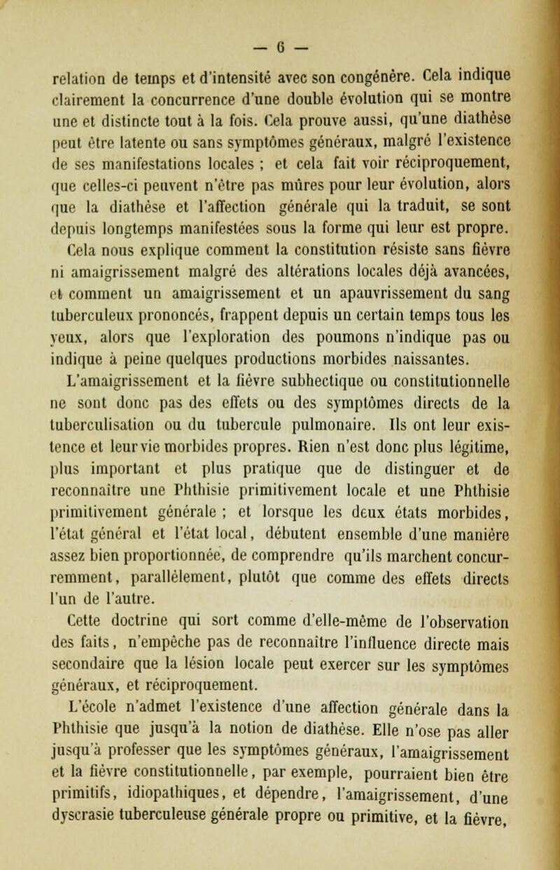 relation de temps et d'intensité avec son congénère. Cela indique clairement la concurrence d'une double évolution qui se montre une et distincte tout à la fois. Cela prouve aussi, qu'une diathèse peut être latente ou sans symptômes généraux, malgré l'existence de ses manifestations locales ; et cela fait voir réciproquement, que celles-ci peuvent n'être pas mûres pour leur évolution, alors que la diathèse et l'affection générale qui la traduit, se sont depuis longtemps manifestées sous la forme qui leur est propre. Cela nous explique comment la constitution résiste sans fièvre ni amaigrissement malgré des altérations locales déjà avancées, efc comment un amaigrissement et un apauvrissement du sang tuberculeux prononcés, frappent depuis un certain temps tous les yeux, alors que l'exploration des poumons n'indique pas ou indique à peine quelques productions morbides naissantes. L'amaigrissement et la fièvre subhectique ou constitutionnelle ne sont donc pas des effets ou des symptômes directs de la luberculisalion ou du tubercule pulmonaire. Ils ont leur exis- tence et leur vie morbides propres. Rien n'est donc plus légitime, plus important et plus pratique que de distinguer et de reconnaître une Phthisie primitivement locale et une Phthisie primitivement générale ; et lorsque les deux états morbides, l'état général et l'état local, débutent ensemble d'une manière assez bien proportionnée, de comprendre qu'ils marchent concur- remment, parallèlement, plutôt que comme des effets directs l'un de l'autre. Cette doctrine qui sort comme d'elle-même de l'observation des faits, n'empêche pas de reconnaître l'influence directe mais secondaire que la lésion locale peut exercer sur les symptômes généraux, et réciproquement. L'école n'admet l'existence d'une affection générale dans la Phthisie que jusqu'à la notion de diathèse. Elle n'ose pas aller jusqu'à professer que les symptômes généraux, l'amaigrissement et la fièvre constitutionnelle, par exemple, pourraient bien être primitifs, idiopalhiques, et dépendre, l'amaigrissement, d'une dyscrasie tuberculeuse générale propre ou primitive, et la fièvre,