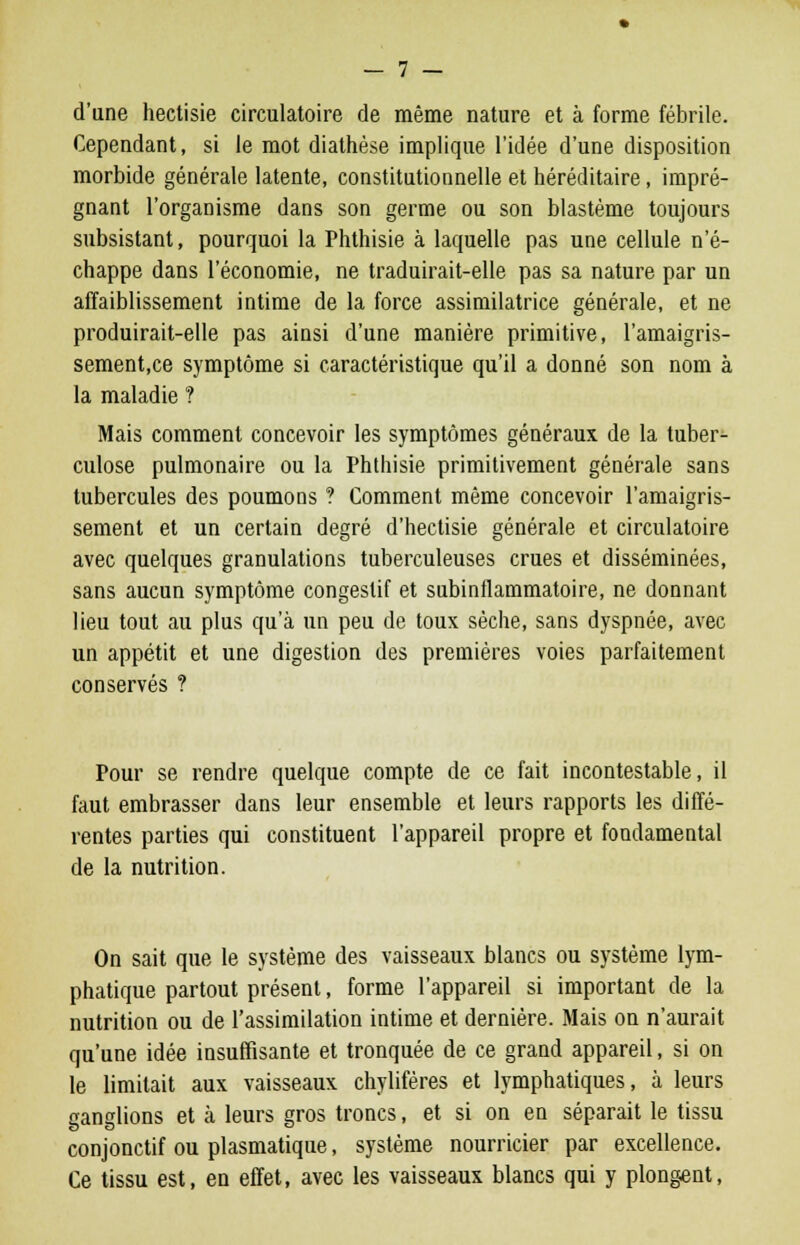 d'une hectisie circulatoire de même nature et à forme fébrile. Cependant, si le mot diathèse implique l'idée d'une disposition morbide générale latente, constitutionnelle et héréditaire, impré- gnant l'organisme dans son germe ou son blastème toujours subsistant, pourquoi la Phthisie à laquelle pas une cellule n'é- chappe dans l'économie, ne traduirait-elle pas sa nature par un affaiblissement intime de la force assimilatrice générale, et ne produirait-elle pas ainsi d'une manière primitive, l'amaigris- sement,ce symptôme si caractéristique qu'il a donné son nom à la maladie ? Mais comment concevoir les symptômes généraux de la tuber- culose pulmonaire ou la Phthisie primitivement générale sans tubercules des poumons ? Comment même concevoir l'amaigris- sement et un certain degré d'hectisie générale et circulatoire avec quelques granulations tuberculeuses crues et disséminées, sans aucun symptôme congeslif et subinflammatoire, ne donnant lieu tout au plus qu'à un peu de toux sèche, sans dyspnée, avec un appétit et une digestion des premières voies parfaitement conservés ? Pour se rendre quelque compte de ce fait incontestable, il faut embrasser dans leur ensemble et leurs rapports les diffé- rentes parties qui constituent l'appareil propre et fondamental de la nutrition. On sait que le système des vaisseaux blancs ou système lym- phatique partout présent, forme l'appareil si important de la nutrition ou de l'assimilation intime et dernière. Mais on n'aurait qu'une idée insuffisante et tronquée de ce grand appareil, si on le limitait aux vaisseaux chylifères et lymphatiques, à leurs ganglions et à leurs gros troncs, et si on en séparait le tissu conjonctif ou plasmatique, système nourricier par excellence. Ce tissu est, en effet, avec les vaisseaux blancs qui y plongent,