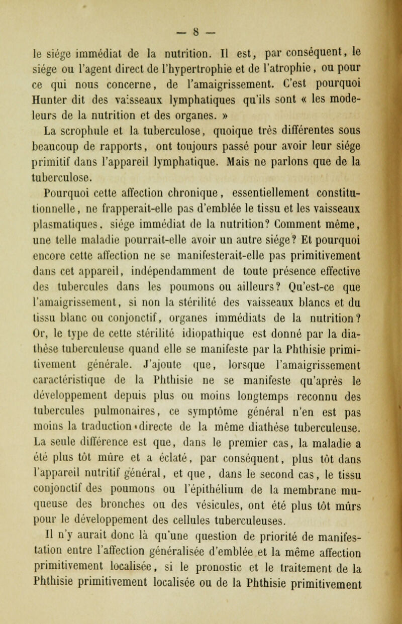 le siège immédiat de la nutrition. Il est, par conséquent, le siège ou l'agent direct de l'hypertrophie et de l'atrophie, ou pour ce qui nous concerne, de l'amaigrissement. C'est pourquoi Hunter dit des vaisseaux lymphatiques qu'ils sont « les mode- leurs de la nutrition et des organes. » La scrophule et la tuberculose, quoique très différentes sous beaucoup de rapports, ont toujours passé pour avoir leur siège primitif dans l'appareil lymphatique. Mais ne parlons que de la tuberculose. Pourquoi cette affection chronique, essentiellement constitu- tionnelle, ne frapperait-elle pas d'emblée le tissu et les vaisseaux plasmatiqucs. siège immédiat de la nutrition? Comment même, une telle maladie pourrait-elle avoir un autre siège? Et pourquoi encore cette affection ne se manifesterait-elle pas primitivement dans cet appareil, indépendamment de toute présence effective des tubercules dans les poumons ou ailleurs? Qu'est-ce que l'amaigrissement, si non la stérilité des vaisseaux blancs et du tissu blanc ou conjonctif, organes immédiats de la nutrition? Or, le type de cette stérilité idiopathique est donné par la dia- tlièse tuberculeuse quand elle se manifeste par la Phthisie primi- tivement générale. J'ajoute que, lorsque l'amaigrissement caractéristique de la Phthisie ne se manifeste qu'après le développement depuis plus ou moins longtemps reconnu des tubercules pulmonaires, ce symptôme général n'en est pas moins la traduction!directe de la même diathèse tuberculeuse. La seule différence est que, dans le premier cas, la maladie a été plus tôt mûre et a éclaté, par conséquent, plus tôt dans l'appareil nutritif général, et que , dans le second cas, le tissu conjonctif des poumons ou l'épithélium de la membrane mu- queuse des bronches ou des vésicules, ont été plus tôt mûrs pour le développement des cellules tuberculeuses. Il n'y aurait donc là qu'une question de priorité de manifes- tation entre l'affection généralisée d'emblée et la même affection primitivement localisée, si le pronostic et le traitement de la Phthisie primitivement localisée ou de la Phthisie primitivement