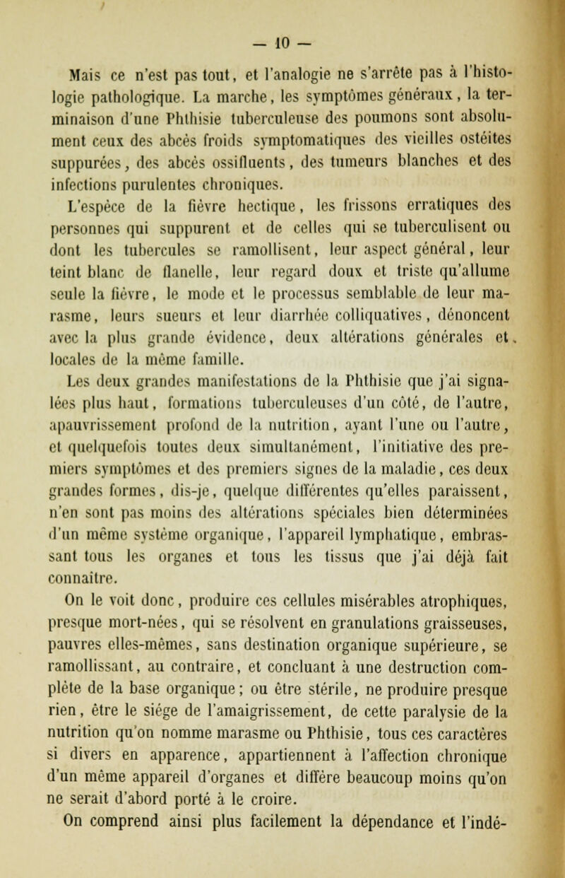 Mais ce n'est pas tout, et l'analogie ne s'arrête pas à l'histo- logie pathologique. La marche, les symptômes généraux , la ter- minaison d'une Phlhisie tuberculeuse des poumons sont absolu- ment ceux des abcès froids symptomatiques des vieilles ostéites suppurées, des abcès ossifiuents, des tumeurs blanches et des infections purulentes chroniques. L'espèce de la fièvre hectique, les frissons erratiques des personnes qui suppurent et de celles qui se tuberculisent ou dont les tubercules se ramollisent, leur aspect général, leur teint blanc de flanelle, leur regard doux et triste qu'allume seule la fièvre, le mode et le processus semblable de leur ma- rasme, leurs sueurs et leur diarrhée colliquatives, dénoncent avec la plus grande évidence, deux altérations générales et. locales de la même famille. Les deux grandes manifestations de la Phthisie que j'ai signa- lées plus haut, formations tuberculeuses d'un côté, de l'autre, apauvrissemeut profond de la nutrition, ayant l'une ou l'autre, et quelquefois toutes deux simultanément, l'initiative des pre- miers symptômes et des premiers signes de la maladie, ces deux grandes formes, dis-je, quelque différentes qu'elles paraissent, n'en sont pas moins des altérations spéciales bien déterminées d'un même système organique, l'appareil lymphatique, embras- sant tous les organes et tous les tissus que j'ai déjà fait connaître. On le voit donc, produire ces cellules misérables atrophiques, presque mort-nées, qui se résolvent en granulations graisseuses, pauvres elles-mêmes, sans destination organique supérieure, se ramollissant, au contraire, et concluant à une destruction com- plète de la base organique; ou être stérile, ne produire presque rien, être le siège de l'amaigrissement, de cette paralysie de la nutrition qu'on nomme marasme ou Phthisie, tous ces caractères si divers en apparence, appartiennent à l'affection chronique d'un même appareil d'organes et diffère beaucoup moins qu'on ne serait d'abord porté à le croire. On comprend ainsi plus facilement la dépendance et l'indé-