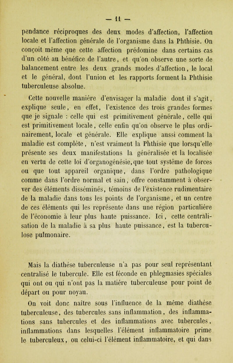 pendance réciproques des deux modes d'affection, l'affection locale et l'affection générale de l'organisme dans la Phthisie. On conçoit même que cette affection prédomine dans certains cas d'un côté au bénéfice de l'autre, et qu'on observe une sorte de balancement entre les deux grands modes d'affection, le local et le général, dont l'union et les rapports forment la Phthisie tuberculeuse absolue. Cette nouvelle manière d'envisager la maladie dont il s'agit, explique seule, en effet, l'existence des trois grandes formes que je signale : celle qui est primitivement générale, celle qui est primitivement locale, celle enfin qu'on observe le plus ordi- nairement, locale et générale. Elle explique aussi comment la maladie est complète, n'est vraiment la Phthisie que lorsqu'elle présente ses deux manifestations la généralisée et la localisée en vertu de cette loi d'organogénésie, que tout système de forces ou que tout appareil organique, dans l'ordre pathologique comme dans l'ordre normal et sain, offre constamment à obser- ver des éléments disséminés, témoins de l'existence rudimentaire de la maladie dans tous les points de l'organisme, et un centre de ces éléments qui les représente dans une région particulière de l'économie à leur plus haute puissance. Ici, cette centrali- sation de la maladie à sa plus haute puissance, est la tubercu- lose pulmonaire. Mais la diathése tuberculeuse n'a pas pour seul représentant centralisé le tubercule. Elle est féconde en phlegmasies spéciales qui ont ou qui n'ont pas la matière tuberculeuse pour point de départ ou pour noyau. On voit donc naître sous l'influence de la même diathése tuberculeuse, des tubercules sans inflammation, des inflamma- tions sans tubercules et des inflammations avec tubercules, inflammations dans lesquelles l'élément inflammatoire prime le tuberculeux, ou celui-ci l'élément inflammatoire, et qui dans