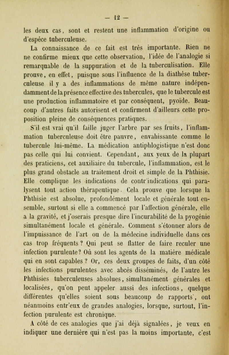 les deux cas, sont et restent une inflammation d'origine ou d'espèce tuberculeuse. La connaissance de ce fait est très importante. Rien ne ne confirme mieux que cette observation, l'idée de l'analogie si remarquable de la suppuration et de la tuberculisation. Elle prouve, en effet, puisque sous l'influence de la diathèse tuber- culeuse il y a des inflammations de même nature indépen- damment de la présence effective des tubercules, que le tubercule est une production inllammatoire et par conséquent, pyoïde. Beau- coup d'autres faits autorisent et confirment d'ailleurs cette pro- position pleine de conséquences pratiques. S'il est vrai qu'il faille juger l'arbre par ses fruits, l'inflam- mation tuberculeuse doit être pauvre, envahissante comme le tubercule lui-même. La médication antiphlogistique n'est donc pas celle qui lui convient. Cependant, aux yeux de la plupart des praticiens, cet auxiliaire du tubercule, l'inflammation, est le plus grand obstacle au traitement droit et simple de la riilhisie. Elle complique les indications de contr indications qui para- lysent tout action thérapeutique. Cela prouve que lorsque la l'htliisie est absolue, profondément locale et générale tout en- semble, surtout si elle a commencé par l'affection générale, elle a la gravité, et j'oserais presque dire l'incurabilité de la pyogénie simultanément locale et générale. Comment s'étonner alors de l'impuissance de l'art ou de la médecine individuelle dans ces cas trop fréquents ? Qui peut se flatter de faire reculer une infection purulente? Où sont les agents de la matière médicale qui en sont capables ? Or, ces deux groupes de faits, d'un côté les infections purulentes avec abcès disséminés, de l'autre les Phthisies tuberculeuses absolues, simultanément générales et localisées, qu'on peut appeler aussi des infections, quelque différentes qu'elles soient sous beaucoup de rapports', ont néanmoins entr'eux de grandes analogies, lorsque, surtout, l'in- fection purulente est chronique. A côté de ces analogies que j'ai déjà signalées, je veux en indiquer une dernière qui n'est pas la moins importante, c'est