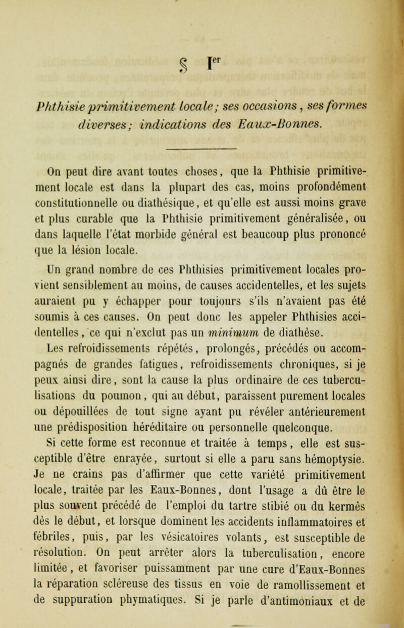 S Ier P ht hisie primitivement locale; ses occasions, ses formes diverses; indications des Eaux-Bonnes. On peut dire avant toutes choses, que la Phthisie primitive- ment locale est dans la plupart des cas, moins profondément constitutionnelle ou diathésique, et qu'elle est aussi moins grave et plus curable que la Phthisie primitivement généralisée, ou dans laquelle l'état morbide général est beaucoup plus prononcé que la lésion locale. Un grand nombre de ces Phthisies primitivement locales pro- vient sensiblement au moins, de causes accidentelles, et les sujets auraient pu y échapper pour toujours s'ils n'avaient pas été soumis à ces causes. On peut donc les appeler Phthisies acci- dentelles , ce qui n'exclut pas un minimum de diathèse. Les refroidissements répétés, prolongés, précédés ou accom- pagnés de grandes fatigues, refroidissements chroniques, si je peux ainsi dire, sont la cause la plus ordinaire de ces tubercu- lisations du poumon, qui au début, paraissent purement locales ou dépouillées de tout signe ayant pu révéler antérieurement une prédisposition héréditaire ou personnelle quelconque. Si cette forme est reconnue et traitée à temps, elle est sus- ceptible d'être enrayée, surtout si elle a paru sans hémoptysie. Je ne crains pas d'affirmer que cette variété primitivement locale, traitée par les Eaux-Bonnes, dont l'usage a dû être le plus souvent précédé de l'emploi du tartre stibié ou du kermès dès le début, et lorsque dominent les accidents inflammatoires et fébriles, puis, par les vésicatoires volants, est susceptible de résolution. On peut arrêter alors la tuberculisation, encore limitée, et favoriser puissamment par une cure d'Eaux-Bonnes la réparation scléreuse des tissus en voie de ramollissement et de suppuration phymatiques. Si je parle d'antimoniaux et de