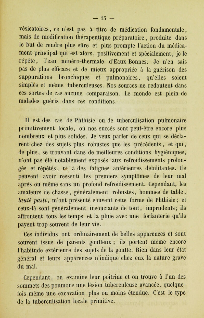 vésicatoires, ce n'est pas à titre de médication fondamentale, mais de modification thérapeutique préparatoire , produite dans le but de rendre plus sûre et plus prompte l'action du médica- ment principal qui est alors, positivement et spécialement, je le répète, l'eau minéro-thermale d'Eaux-Bonnes. Je n'en sais pas de plus efficace et de mieux appropriée à la guérison des suppurations bronchiques et pulmonaires, qu'elles soient simples et même tuberculeuses. Nos sources ne redoutent dans ces sortes de cas aucune comparaison. Le monde est plein de malades guéris dans ces conditions. Il est des cas de Phthisie ou de tuberculisation pulmonaire primitivement locale, où nos succès sont peut-être encore plus nombreux et plus solides. Je veux parler de ceux qui se décla- rent chez des sujets plus robustes que les précédents , et qui, de plus, se trouvant dans de meilleures conditions hygiéniques, n'ont pas été notablement exposés aux refroidissements prolon- gés et répétés, ni à des fatigues antérieures débilitantes. Ils peuvent avoir ressenti les premiers symptômes de leur mal après ou même sans un profond refroidissement. Cependant, les amateurs de chasse, généralement robustes, hommes de table, lautè pasti, m'ont présenté souvent cette forme de Phthisie ; et ceux-là sont généralement insouciants de tout, imprudents ; ils affrontent tous les temps et la pluie avec une forfanterie qu'ils payent trop souvent de leur vie. Ces individus ont ordinairement de belles apparences et sont souvent issus de parents goutteux ; ils portent même encore l'habitude extérieure des sujets de la goutte. Rien dans leur état général et leurs apparences n'indique chez eux la nature grave du mal. Cependant, on examine leur poitrine et on trouve à l'un des sommets des poumons une lésion tuberculeuse avancée, quelque- fois même une excavation plus ou moins étendue. C'est le type de la tuberculisation locale primitive.