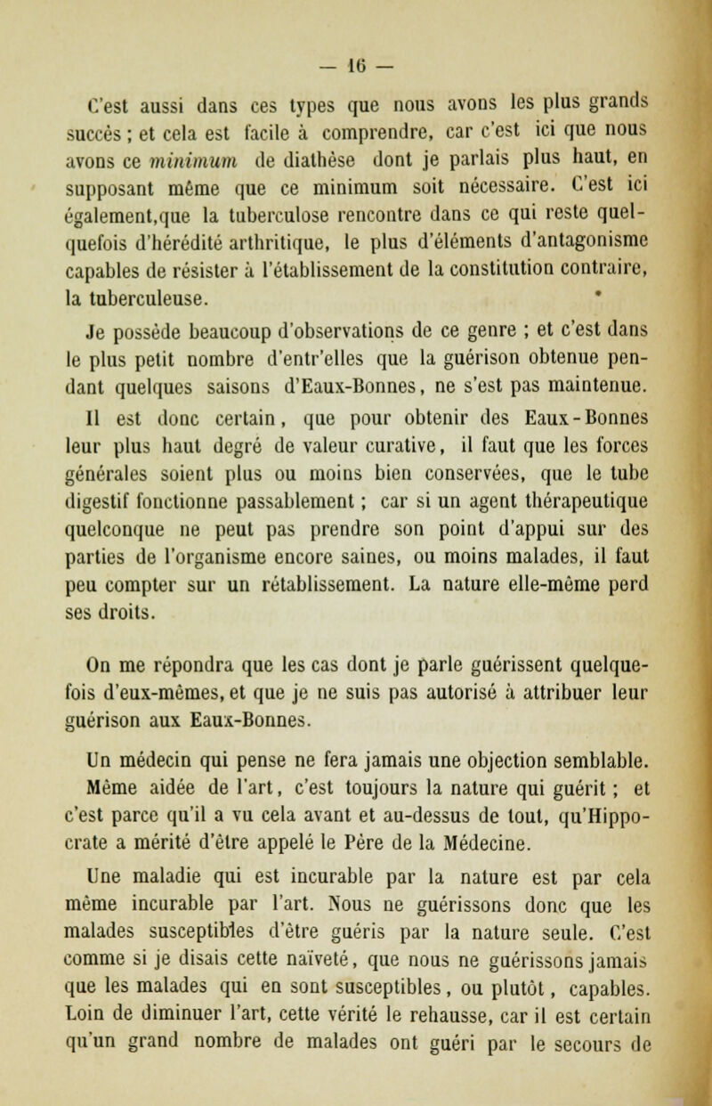 C'est aussi dans ces types que nous avons les plus grands succès ; et cela est facile à comprendre, car c'est ici que nous avons ce minimum de diathèse dont je parlais plus haut, en supposant même que ce minimum soit nécessaire. C'est ici également.que la tuberculose rencontre dans ce qui reste quel- quefois d'hérédité arthritique, le plus d'éléments d'antagonisme capables de résister à l'établissement de la constitution contraire, la tuberculeuse. Je possède beaucoup d'observations de ce genre ; et c'est dans le plus petit nombre d'entr'elles que la guérison obtenue pen- dant quelques saisons d'Eaux-Bonnes, ne s'est pas maintenue. Il est donc certain, que pour obtenir des Eaux-Bonnes leur plus haut degré de valeur curative, il faut que les forces générales soient plus ou moins bien conservées, que le tube digestif fonctionne passablement ; car si un agent thérapeutique quelconque ne peut pas prendre son point d'appui sur des parties de l'organisme encore saines, ou moins malades, il faut peu compter sur un rétablissement. La nature elle-même perd ses droits. On me répondra que les cas dont je parle guérissent quelque- fois d'eux-mêmes, et que je ne suis pas autorisé à attribuer leur guérison aux Eaux-Bonnes. Un médecin qui pense ne fera jamais une objection semblable. Même aidée de l'art, c'est toujours la nature qui guérit ; et c'est parce qu'il a vu cela avant et au-dessus de tout, qu'Hippo- crate a mérité d'être appelé le Père de la Médecine. Une maladie qui est incurable par la nature est par cela même incurable par l'art. Nous ne guérissons donc que les malades susceptibles d'être guéris par la nature seule. C'est comme si je disais cette naïveté, que nous ne guérissons jamais que les malades qui en sont susceptibles, ou plutôt, capables. Loin de diminuer l'art, cette vérité le rehausse, car il est certain qu'un grand nombre de malades ont guéri par le secours de