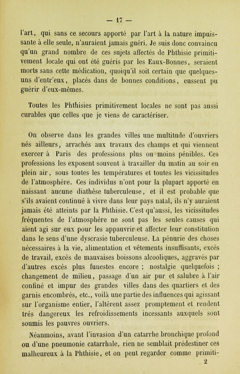 l'art, qui sans ce secours apporté par l'art à la nature impuis- sante à elle seule, n'auraient jamais guéri. Je suis donc convaincu qu'un grand nombre de ces sujets affectés de Phthisie primiti- vement locale qui ont été guéris par les Eaux-Bonnes, seraient morts sans cette médication, quoiqu'il soit certain que quelques- uns d'entr'eux, placés dans de bonnes conditions, eussent pu guérir d'eux-mêmes. Toutes les Phthisies primitivement locales ne sont pas aussi curables que celles que je viens de caractériser. On observe dans les grandes villes une multitude d'ouvriers nés ailleurs, arrachés aux travaux des champs et qui viennent exercer à Paris des professions plus ou moins pénibles. Ces professions les exposent souvent à travailler du matin au soir en plein air, sous toutes les températures et toutes les vicissitudes de l'atmosphère. Ces individus n'ont pour la plupart apporté en naissant aucune diathèse tuberculeuse, et il est probable que s'ils avaient continué à vivre dans leur pays natal, ils n'y auraient jamais été atteints par la Phthisie. C'est qu'aussi, les vicissitudes fréquentes de l'atmosphère ne sont pas les seules causes qui aient agi sur eux pour les appauvrir et affecter leur constitution dans le sens d'une dyscrasie tuberculeuse. La pénurie des choses nécessaires à la vie, alimentation et vêtements insuffisants, excès de travail, excès de mauvaises boissons alcooliques, aggravés par d'autres excès plus funestes encore ; nostalgie quelquefois ; changement de milieu, passage d'un air pur et salubre à l'air confiné et impur des grandes villes dans des quartiers et des garnis encombrés, etc., voilà une partie des influences qui agissant sur l'organisme entier, l'altèrent assez promptement et rendent très dangereux les refroidissements incessants auxquels sont soumis les pauvres ouvriers. Néanmoins, avant l'invasion d'un catarrhe bronchique profond ou d'une pneumonie catarrhale, rien ne semblait prédestiner ces malheureux à la Phthisie, et on peut regarder comme primiti-