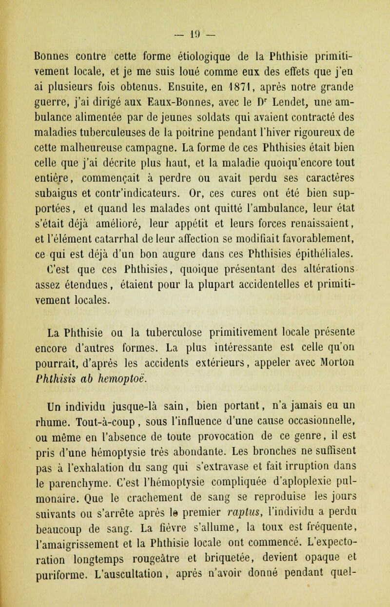 — 1!) — Bonnes contre cette forme étiologique de la Phthisie primiti- vement locale, et je me suis loué comme eux des effets que j'en ai plusieurs fois obtenus. Ensuite, en 1871, après notre grande guerre, j'ai dirigé aux Eaux-Bonnes, avec le Dr Lendet, une am- bulance alimentée par de jeunes soldats qui avaient contracté des maladies tuberculeuses de la poitrine pendant l'hiver rigoureux de cette malheureuse campagne. La forme de ces Phthisies était bien celle que j'ai décrite plus haut, et la maladie quoiqu'encore tout entière, commençait à perdre ou avait perdu ses caractères subaigus et contr'indicateurs. Or, ces cures ont été bien sup- portées , et quand les malades ont quitté l'ambulance, leur état s'était déjà amélioré, leur appétit et leurs forces renaissaient, et l'élément catarrhal de leur affection se modifiait favorablement, ce qui est déjà d'un bon augure dans ces Phthisies épithéliales. C'est que ces Phthisies, quoique présentant des altérations assez étendues, étaient pour la plupart accidentelles et primiti- vement locales. La Phthisie ou la tuberculose primitivement locale présente encore d'autres formes. La plus intéressante est celle qu'on pourrait, d'après les accidents extérieurs, appeler avec Morton Phthisis ab hemoploë. Un individu jusque-là sain, bien portant, n'a jamais eu un rhume. Tout-à-coup, sous l'influence d'une cause occasionnelle, ou même en l'absence de toute provocation de ce genre, il est pris d'une hémoptysie très abondante. Les bronches ne suffisent pas à l'exhalation du sang qui s'extravase et fait irruption dans le parenchyme. C'est l'hémoptysie compliquée d'aploplexie pul- monaire. Que le crachement de sang se reproduise les jours suivants ou s'arrête après le premier raplus, l'individu a perdu beaucoup de sang. La fièvre s'allume, la toux est fréquente, l'amaigrissement et la Phthisie locale ont commencé. L'expecto- ration longtemps rougeàtre et briquetée, devient opaque et puriforme. L'auscultation, après n'avoir donné pendant quel-