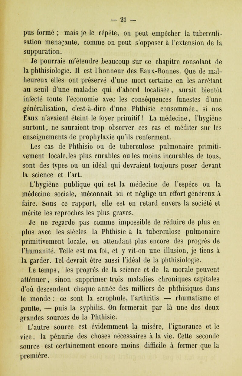 pus formé ; mais je le répète, on peut empêcher la tuberculi- sation menaçante, comme on peut s'opposer à l'extension de la suppuration. Je pourrais m'étendre beaucoup sur ce chapitre consolant de la phthisiologie. Il est l'honneur des Eaux-Bonnes. Que de mal- heureux elles ont préservé d'une mort certaine en les arrêtant au seuil d'une maladie qui d'abord localisée, aurait bientôt infecté toute l'économie avec les conséquences funestes d'une généralisation, c'est-à-dire d'une Phthisie consommée, si nos Eaux n'avaient éteint le foyer primitif ! La médecine, l'hygiène surtout, ne sauraient trop observer ces cas et méditer sur les enseignements de prophylaxie qu'ils renferment. Les cas de Phthisie ou de tuberculose pulmonaire primiti- vement locale,les plus curables ouïes moins incurables de tous, sont des types ou un idéal qui devraient toujours poser devant la science et l'art. L'hygiène publique qui est la médecine de l'espèce ou la médecine sociale, méconnaît ici et néglige un effort généreux à faire. Sous ce rapport, elle est en retard envers la société et mérite les reproches les plus graves. Je ne regarde pas comme impossible de réduire de plus en plus avec les siècles la Phthisie à la tuberculose pulmonaire primitivement locale, en attendant plus encore des progrès de l'humanité. Telle est ma foi, et y vit-on une illusion, je tiens à la garder. Tel devrait être aussi l'idéal de la phthisiologie. Le temps, les progrès de la science et de la morale peuvent atténuer, sinon supprimer trois maladies chroniques capitales d'où descendent chaque année des milliers de phthisiques dans le monde : ce sont la scrophule, l'arthritis — rhumatisme et goutte, — puis la syphilis. On fermerait par là une des deux grandes sources de la Phthisie. L'autre source est évidemment la misère, l'ignorance et le vice, la pénurie des choses nécessaires à la vie. Cette seconde source est certainement encore moins difficile à fermer que la première.