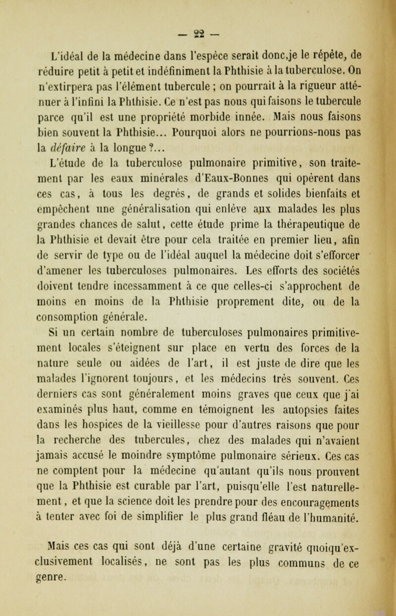 L'idéal de la médecine dans l'espèce serait doncje le répète, de réduire petit à petit et indéfiniment la Fhthisie à la tuberculose. On n'extirpera pas l'élément tubercule ; on pourrait à la rigueur atté- nuer à l'infini la Phlhisie. Ce n'est pas nous qui faisons le tubercule parce qu'il est une propriété morbide innée. Mais nous faisons bien souvent la Phthisie... Pourquoi alors ne pourrions-nous pas la dé faire à la longue?... L'étude de la tuberculose pulmonaire primitive, son traite- ment par les eaux minérales d'Eaux-Bonnes qui opèrent dans ces cas, à tous les degrés, de grands et solides bienfaits et empêchent une généralisation qui enlève aux malades les plus grandes chances de salut, cette étude prime la thérapeutique de la Phthisie et devait être pour cela traitée en premier lieu, afin de servir de type ou de l'idéal auquel la médecine doit s'efforcer d'amener les tuberculoses pulmonaires. Les efforts des sociétés doivent tendre incessamment à ce que celles-ci s'approchent de moins en moins de la Phthisie proprement dite, ou de la consomption générale. Si un certain nombre de tuberculoses pulmonaires primitive- ment locales s'éteignent sur place en vertu des forces de la nature seule ou aidées de l'art, il est juste de dire que les malades l'ignorent toujours, et les médecins très souvent. Ces derniers cas sont généralement moins graves que ceux que j'ai examinés plus haut, comme en témoignent les autopsies faites dans les hospices de la vieillesse pour d'autres raisons que pour la recherche des tubercules, chez des malades qui n'avaient jamais accusé le moindre symptôme pulmonaire sérieux. Ces cas ne comptent pour la médecine qu'autant qu'ils nous prouvent que la Phthisie est curable par l'art, puisqu'elle l'est naturelle- ment , et que la science doit les prendre pour des encouragements à tenter avec foi de simplifier le plus grand fléau de l'humanité. Mais ces cas qui sont déjà d'une certaine gravité qnoiquex- clusivement localisés, ne sont pas les plus communs de ce genre.