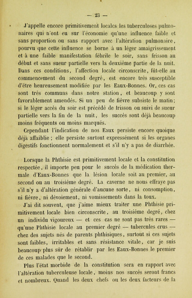 J'appelle encore primitivement locales les tuberculoses pulmo- naires qui n'ont eu sur l'économie qu'une influence faible et sans proportion ou sans rapport avec l'altération pulmonaire, pourvu que cette influence se borne à un léger amaigrissement et à une faible manifestation fébrile le soir, sans frisson au début et sans sueur partielle vers la deuxième partie de la nuit. Dans ces conditions, l'affection locale circonscrite, fût-elle au commencement du second degré, est encore très susceptible d'être heureusement modifiée par les Eaux-Bonnes. Or, ces cas sont très communs dans notre station, et beaucoup y sont favorablement amendés. Si un peu de fièvre subsiste le matin; si le léger accès du soir est précédé de frisson ou suivi de sueur partielle vers la fin de la nuit, les succès sont déjà beaucoup moins fréquents ou moins marqués. Cependant l'indication de nos Eaux persiste encore quoique déjà affaiblie ; elle persiste surtout expressément si les organes digestifs fonctionnent normalement et s'il n'y a pas de diarrhée. Lorsque la Phthisie est primitivement locale et la constitution respectée, il importe peu pour le succès de la médication ther- male d'Eaux-Bonnes que la lésion locale soit au premier, au second ou au troisième degré. La caverne ne nous effraye pas s'il n'y a d'altération générale d'aucune sorte, ni consomption, ni fièvre, ni dévoiement, ni vomissements dans la toux. J'ai dit souvent, que j'aime mieux traiter une Phthisie pri- mitivement locale bien circonscrite, au troisième degré, chez un individu vigoureux — et ces cas ne sont pas très rares — qu'une Phthisie locale au premier degré — tubercules crus — chez des sujets nés de parents phthisiques, surtout si ces sujets sont faibles, irritables et sans résistance vitale, car je suis beaucoup plus sûr de rétablir par les Eaux-Bonnes le premier de ces malades que le second. Plus l'état morbide de la constitution sera en rapport avec l'altération tuberculeuse locale, moins nos succès seront francs et nombreux. Quand les deux chefs ou les deux facteurs de la