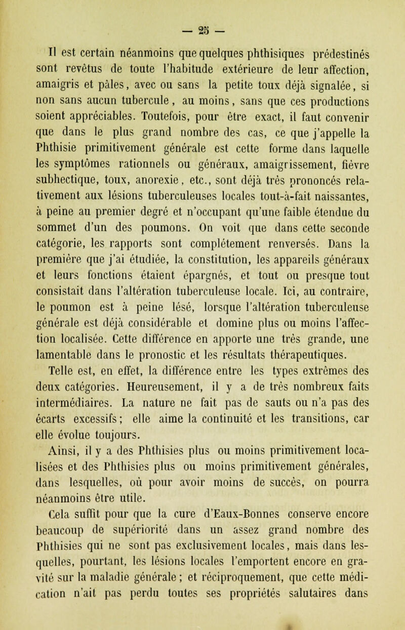 Il est certain néanmoins que quelques phthisiques prédestinés sont revêtus de toute l'habitude extérieure de leur affection, amaigris et pâles, avec ou sans la petite toux déjà signalée, si non sans aucun tubercule, au moins, sans que ces productions soient appréciables. Toutefois, pour être exact, il faut convenir que dans le plus grand nombre des cas, ce que j'appelle la Phthisie primitivement générale est cette forme dans laquelle les symptômes rationnels ou généraux, amaigrissement, fièvre subhectique, toux, anorexie, etc., sont déjà très prononcés rela- tivement aux lésions tuberculeuses locales tout-à-fait naissantes, à peine au premier degré et n'occupant qu'une faible étendue du sommet d'un des poumons. On voit que dans cette seconde catégorie, les rapports sont complètement renversés. Dans la première que j'ai étudiée, la constitution, les appareils généraux et leurs fonctions étaient épargnés, et tout ou presque tout consistait dans l'altération tuberculeuse locale. Ici, au contraire, le poumon est à peine lésé, lorsque l'altération tuberculeuse générale est déjà considérable et domine plus ou moins l'affec- tion localisée. Cette différence en apporte une très grande, une lamentable dans le pronostic et les résultats thérapeutiques. Telle est, en effet, la différence entre les types extrêmes des deux catégories. Heureusement, il y a de très nombreux faits intermédiaires. La nature ne fait pas de sauts ou n'a pas des écarts excessifs; elle aime la continuité et les transitions, car elle évolue toujours. Ainsi, il y a des Phthisies plus ou moins primitivement loca- lisées et des Phthisies plus ou moins primitivement générales, dans lesquelles, où pour avoir moins de succès, on pourra néanmoins être utile. Cela suffit pour que la cure d'Eaux-Bonnes conserve encore beaucoup de supériorité dans un assez grand nombre des Phthisies qui ne sont pas exclusivement locales, mais dans les- quelles, pourtant, les lésions locales l'emportent encore en gra- vité sur la maladie générale ; et réciproquement, que cette médi- cation n'ait pas perdu toutes ses propriétés salutaires dans