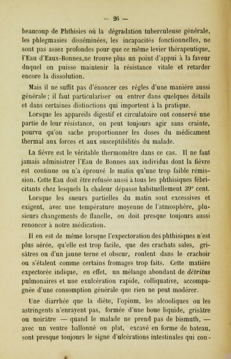beaucoup de Phthisies où la dégradation tuberculeuse générale, les phlegmasies disséminées, les incapacités fonctionnelles, ne sont pas assez profondes pour que ce même levier thérapeutique, l'Eau d'Eaux-Bonnes,ne trouve plus un point d'appui à la faveur duquel on puisse maintenir la résistance vitale et retarder encore la dissolution. Mais il ne suffit pas d'énoncer ces règles d'une manière aussi générale ; il faut particulariser ou entrer dans quelques détails et dans certaines distinctions qui importent à la pratique. Lorsque les appareils digestif et circulatoire ont conservé une partie de leur résistance, on peut toujours agir sans crainte, pourvu qu'on sache proportionner les doses du médicament thermal aux forces et aux susceptibilités du malade. La fièvre est le véritable thermomètre dans ce cas. Il ne faut jamais administrer l'Eau de Bonnes aux individus dont la fièvre est continue ou n'a éprouvé le matin qu'une trop faible rémis- sion. Cette Eau doit être refusée aussi à tous les phthisiques fébri- citants chez lesquels la chaleur dépasse habituellement 39° cent. Lorsque les sueurs partielles du matin sont excessives et exigent, avec une température moyenne de l'atmosphère, plu- sieurs changements de flanelle, on doit presque toujours aussi renoncer à notre médication. Il en est de même lorsque l'expectoration des phthisiques n'est plus aérée, qu'elle est trop facile, que des crachats sales, gri- sâtres ou d'un jaune terne et obscur, roulent dans le crachoir ou s'étalent comme certains fromages trop faits. Cette matière expectorée indique, en effet, un mélange abondant de détritus pulmonaires et une exulcération rapide, colliquative, accompa- gnée d'une consomption générale que rien ne peut modérer. Une diarrhée que la diète, l'opium, les alcooliques ou les astringents n'enrayent pas, formée d'une boue liquide, grisâtre ou noirâtre — quand le malade ne prend pas de bismuth, — avec un ventre ballonné ou plat, excavé en forme de bateau, sont presque toujours le signe d'ulcérations intestinales qui con -
