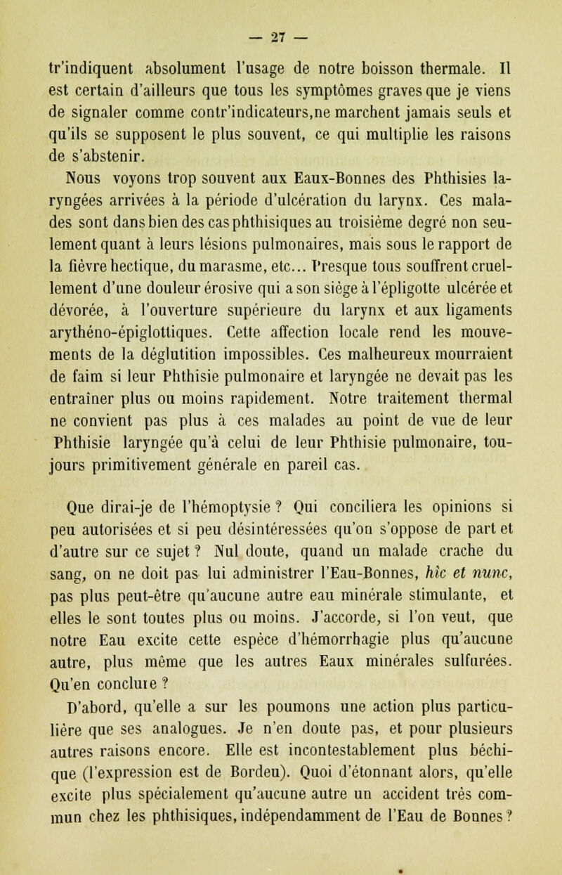 tr'indiquent absolument l'usage de notre boisson thermale. Il est certain d'ailleurs que tous les symptômes graves que je viens de signaler comme contr'indicateurs,ne marchent jamais seuls et qu'ils se supposent le plus souvent, ce qui multiplie les raisons de s'abstenir. Nous voyons trop souvent aux Eaux-Bonnes des Phthisies la- ryngées arrivées à la période d'ulcération du larynx. Ces mala- des sont dans bien des cas phthisiques au troisième degré non seu- lement quant à leurs lésions pulmonaires, mais sous le rapport de la fièvre hectique, du marasme, etc.. Presque tous souffrent cruel- lement d'une douleur érosive qui a son siège à l'épligolte ulcérée et dévorée, à l'ouverture supérieure du larynx et aux ligaments arythéno-épiglottiques. Cette affection locale rend les mouve- ments de la déglutition impossibles. Ces malheureux mourraient de faim si leur Phthisie pulmonaire et laryngée ne devait pas les entraîner plus ou moins rapidement. Notre traitement thermal ne convient pas plus à ces malades au point de vue de leur Phthisie laryngée qu'à celui de leur Phthisie pulmonaire, tou- jours primitivement générale en pareil cas. Que dirai-je de l'hémoptysie ? Qui conciliera les opinions si peu autorisées et si peu désintéressées qu'on s'oppose de part et d'autre sur ce sujet ? Nul doute, quand un malade crache du sang, on ne doit pas lui administrer l'Eau-Bonnes, hic et nunc, pas plus peut-être qu'aucune autre eau minérale stimulante, et elles le sont toutes plus ou moins. J'accorde, si l'on veut, que notre Eau excite cette espèce d'hémorrhagie plus qu'aucune autre, plus même que les autres Eaux minérales sulfurées. Qu'en conclure ? D'abord, qu'elle a sur les poumons une action plus particu- lière que ses analogues. Je n'en doute pas, et pour plusieurs autres raisons encore. Elle est incontestablement plus béchi- que (l'expression est de Bordeu). Quoi d'étonnant alors, qu'elle excite plus spécialement qu'aucune autre un accident très com- mun chez les phthisiques, indépendamment de l'Eau de Bonnes ?