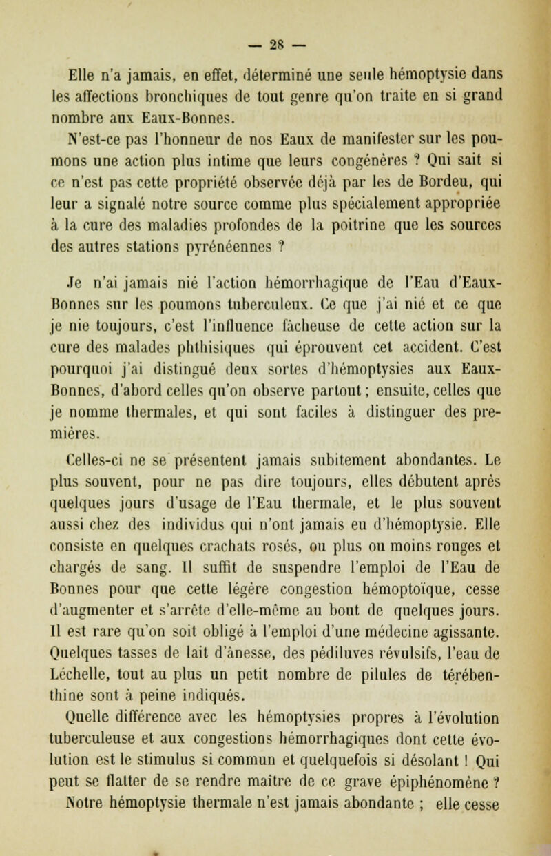 Elle n'a jamais, en effet, déterminé une seule hémoptysie dans les affections bronchiques de tout genre qu'on traite en si grand nombre aux Eaux-Bonnes. N'est-ce pas l'honneur de nos Eaux de manifester sur les pou- mons une action plus intime que leurs congénères ? Qui sait si ce n'est pas cette propriété observée déjà par les de Bordeu, qui leur a signalé notre source comme plus spécialement appropriée à la cure des maladies profondes de la poitrine que les sources des autres stations pyrénéennes ? Je n'ai jamais nié l'action hémorrhagique de l'Eau d'Eaux- Bonnes sur les poumons tuberculeux. Ce que j'ai nié et ce que je nie toujours, c'est l'influence fâcheuse de cette action sur la cure des malades phthisiques qui éprouvent cet accident. C'est pourquoi j'ai distingué deux sortes d'hémoptysies aux Eaux- Bonnes, d'abord celles qu'on observe partout; ensuite,celles que je nomme thermales, et qui sont faciles à distinguer des pre- mières. Celles-ci ne se présentent jamais subitement abondantes. Le plus souvent, pour ne pas dire toujours, elles débutent après quelques jours d'usage de l'Eau thermale, et le plus souvent aussi chez des individus qui n'ont jamais eu d'hémoptysie. Elle consiste en quelques crachats rosés, ou plus ou moins rouges et chargés de sang. Il suffit de suspendre l'emploi de l'Eau de Bonnes pour que cette légère congestion hémoptoïque, cesse d'augmenter et s'arrête d'elle-même au bout de quelques jours. Il est rare qu'on soit obligé à l'emploi d'une médecine agissante. Quelques tasses de lait d'ânesse, des pédiluves révulsifs, l'eau de Léchelle, tout au plus un petit nombre de pilules de térében- thine sont à peine indiqués. Quelle différence avec les hémoptysies propres à l'évolution tuberculeuse et aux congestions hémorrhagiques dont cette évo- lution est le stimulus si commun et quelquefois si désolant ! Qui peut se flatter de se rendre maître de ce grave épiphénomène ? Notre hémoptysie thermale n'est jamais abondante ; elle cesse