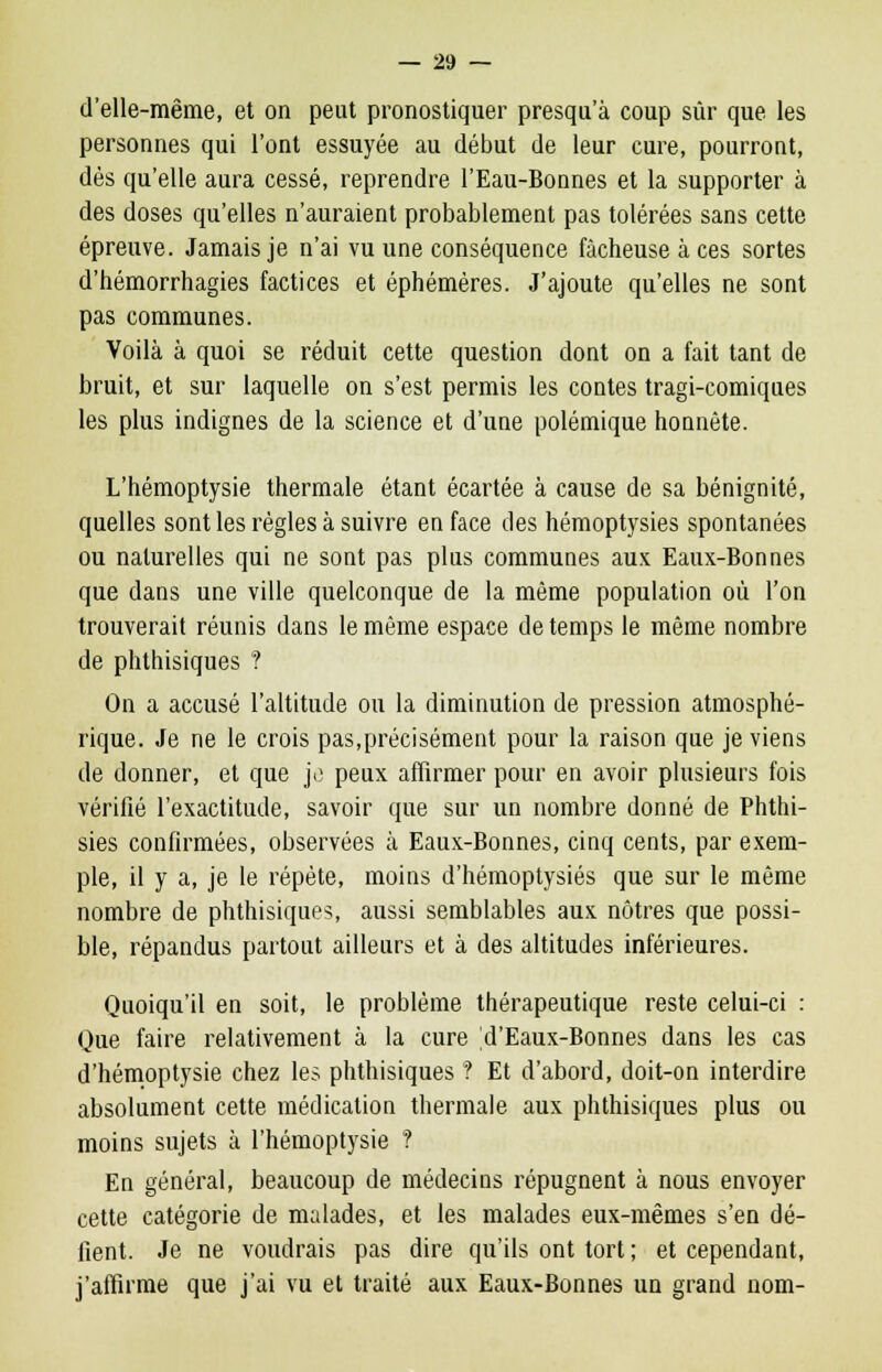 d'elle-même, et on peut pronostiquer presqu'à coup sûr que les personnes qui l'ont essuyée au début de leur cure, pourront, dès qu'elle aura cessé, reprendre l'Eau-Bonnes et la supporter à des doses qu'elles n'auraient probablement pas tolérées sans cette épreuve. Jamais je n'ai vu une conséquence fâcheuse à ces sortes d'hémorrhagies factices et éphémères. J'ajoute qu'elles ne sont pas communes. Voilà à quoi se réduit cette question dont on a fait tant de bruit, et sur laquelle on s'est permis les contes tragi-comiques les plus indignes de la science et d'une polémique honnête. L'hémoptysie thermale étant écartée à cause de sa bénignité, quelles sont les règles à suivre en face des hémoptysies spontanées ou naturelles qui ne sont pas plus communes aux Eaux-Bonnes que dans une ville quelconque de la même population où l'on trouverait réunis dans le même espace de temps le même nombre de phthisiques ? On a accusé l'altitude ou la diminution de pression atmosphé- rique. Je ne le crois pas,précisément pour la raison que je viens de donner, et que je peux affirmer pour en avoir plusieurs fois vérifié l'exactitude, savoir que sur un nombre donné de Phthi- sies confirmées, observées à Eaux-Bonnes, cinq cents, par exem- ple, il y a, je le répète, moins d'hémoptysiés que sur le même nombre de phthisiques, aussi semblables aux nôtres que possi- ble, répandus partout ailleurs et à des altitudes inférieures. Quoiqu'il en soit, le problème thérapeutique reste celui-ci : Que faire relativement à la cure 'd'Eaux-Bonnes dans les cas d'hémoptysie chez les phthisiques ? Et d'abord, doit-on interdire absolument cette médication thermale aux phthisiques plus ou moins sujets à l'hémoptysie ? En général, beaucoup de médecins répugnent à nous envoyer cette catégorie de malades, et les malades eux-mêmes s'en dé- fient. Je ne voudrais pas dire qu'ils ont tort ; et cependant, j'affirme que j'ai vu et traité aux Eaux-Bonnes un grand nom-